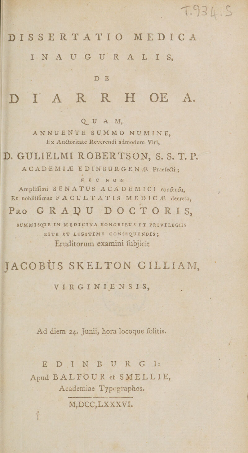 J •f.^9 bS DISSERTATIO MEDICA I-NAUGURALIS, D E D I A R R H OE A, U A M, ANNUENTE SUMMO NUMINE, Ex Au0.oritate Reverendi admodum Viri, D, GULIELMI ROBERTSON, S. S. T. P. ACADEM1JE EDINBURGENJE Pratkfli; ♦ NEC NON Amplitfimi SENATUS ACADEMICI confenfu, Et nobiiidimae FACULTATIS MEDI C iE decreto, Pro G R A I? U DOC TORIS, SUMMISQUE IN MEDICINA HONORIBUS ET PRIVILEGIIS RITE et legitime consequendis; Eruditorum examini fubjicit JACOBUS SKELTON GIL LIA M, VIRGIN I E N S I S, Ad diem 24. Junii, hora locoque folitis. EDINBURGI: Apud BALFOUR et SMELLIE, Academiae Typngraphos. t M,DCC,.LXXXVI