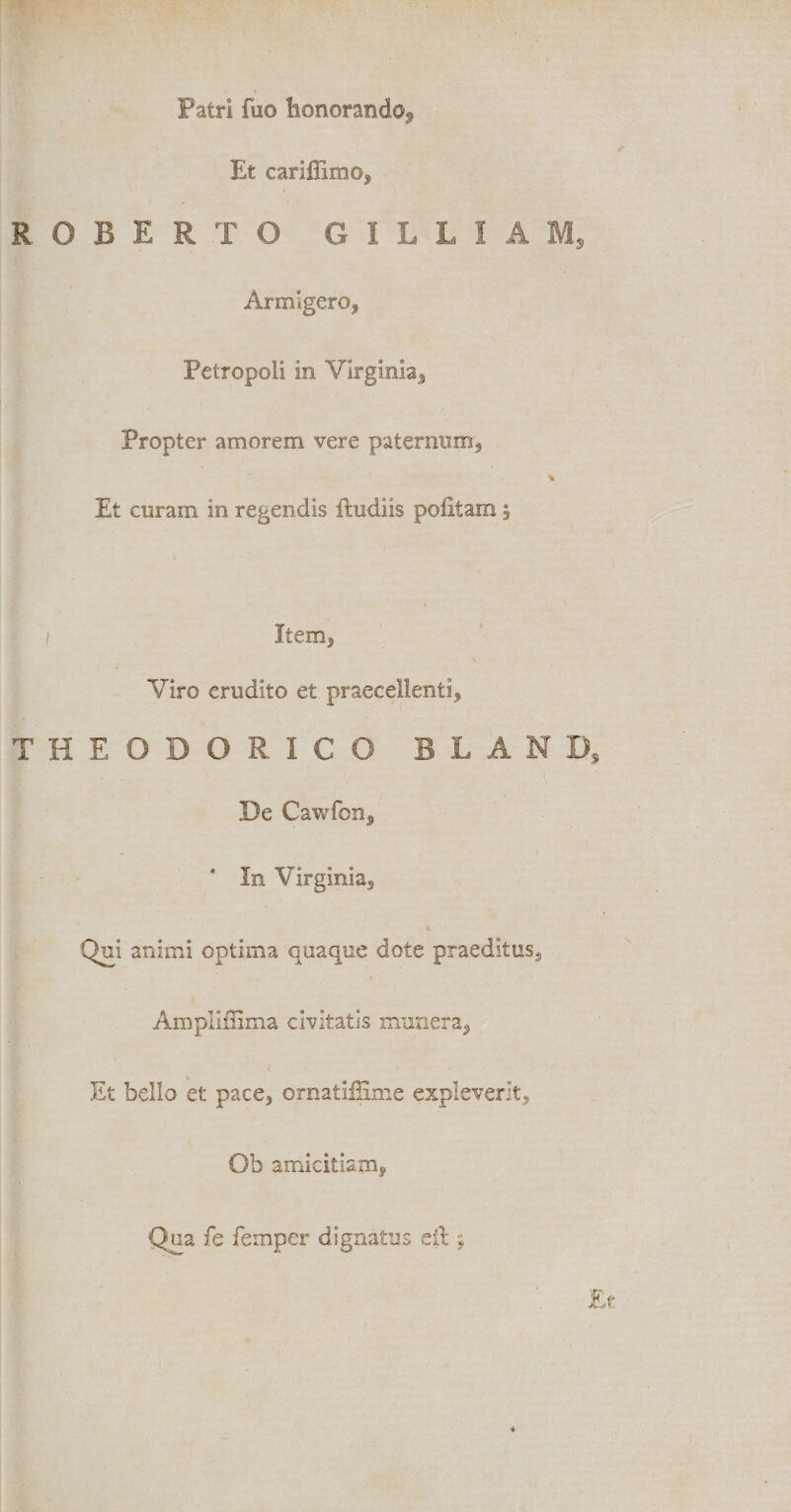 Patri fuo honorando.* Et cariffimo, R O B E R T O G I L L I A M, Armigero, Petropoli in Virginia, Propter amorem vere paternum, * Et curam in regendis ftudiis politam 5 1 Item, Viro erudito et praecellenti, THEODORICO B L A N D, De Cawfon, ' In Virginia, . Qui animi optima quaque dote praeditus, Ampliiiima civitatis munera, Et bello et pace, ornatiffime expleverit, Ob amicitiam, Qua fe femper dignatus eft»