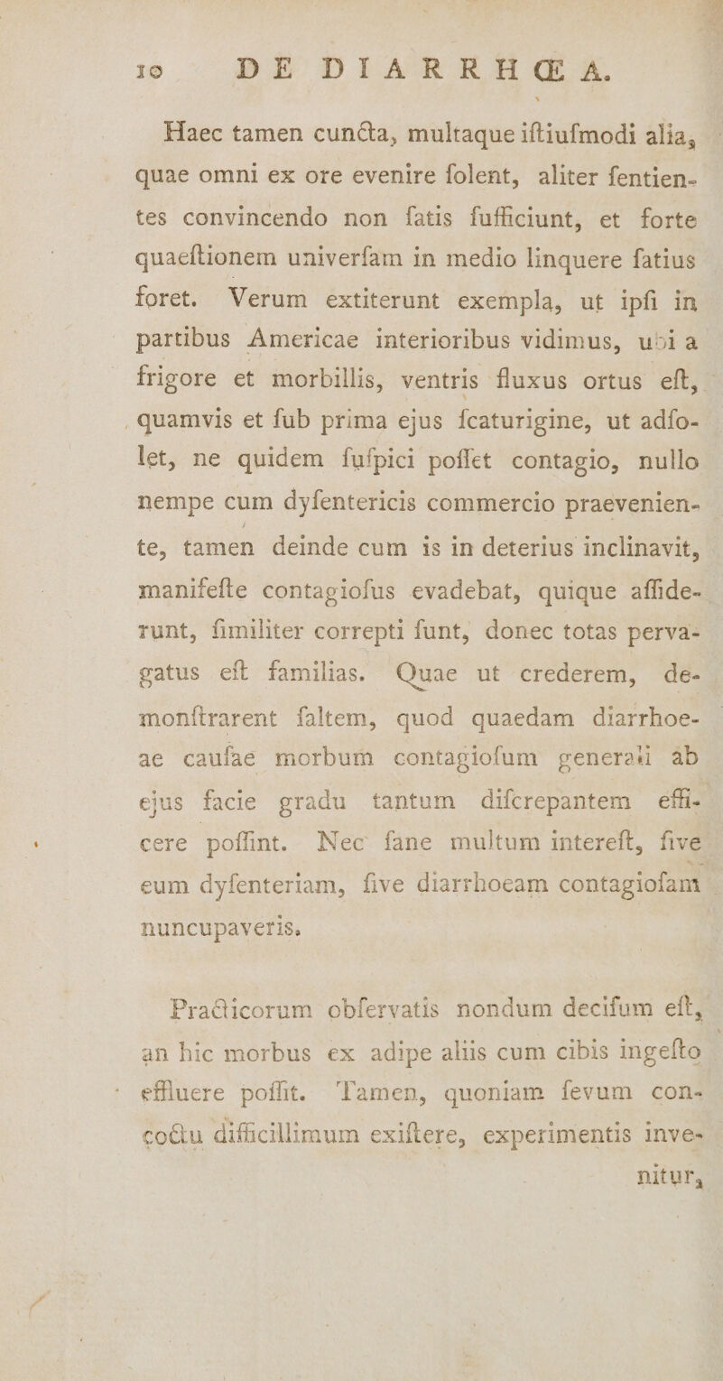 Haec tamen eunda, multaque iftiufmodi alia5 quae omni ex ore evenire folent, aliter fentiem tes convincendo non fatis fufficiunt, et forte quaeftionem univerfam in medio linquere fatius foret. Verum extiterunt exempla, ut ipfi in partibus Americae interioribus vidimus, u A a frigore et morbillis, ventris fluxus ortus eft, quamvis et fub prima ejus fcaturigine, ut adfo- let, ne quidem fufpici poffet contagio, nullo nempe cum dyfentericis commercio praevenien- / te, tamen deinde cum is in deterius inclinavit, manifefte contagiofus evadebat, quique affide- runt, fimiliter correpti funt, donec totas perva¬ gatus eft familias. Quae ut crederem, de- monftrarent faltem, quod quaedam diarrhoe¬ ae caufae morbum contagiofum generali ab ejus facie gradu tantum diferepantem effi¬ cere poflint. Nec fane multum intereft, five eum dyfenteriam, five diarrhoeam contagiofam nuncupaveris. Praeiicorum obfervatis nondum decifum eft, an hic morbus ex adipe aliis cum cibis ingefto * effluere poffit. Tamen, quoniam fevum con- coftu difficillimum exiilere, experimentis inve¬ nit ur*