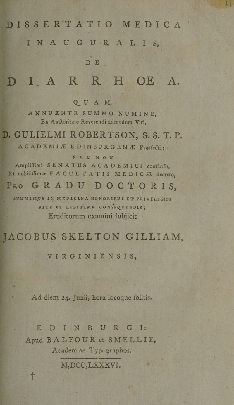 I N A U G U R A L I S, D E D I . A R R H OE A. U A M, ANNUENTE SUMMO NUMINE, Ex AuOoritate Reverendi admodum Viri, D, GULIELMI ROBERTSON, S. S. T. P. ACADEMIJE EDlNiiURGENjE Praefcni ; NEC NON AmplifTimi SENATUS ACADEMICI confcnfu. Et nobililfimae F A C U L 1’ A T I 3 M E D 1 C i£ decreto, Pro gradu DOCTOR IS, SUMMiSqUE IN MEDICINA HONORIBUS ET PRIVILEGIIS RITE ET LEGITIME C O N S*E(;^U E NDI S ; Eruditorum examini fubjicit JACOBUS SKELTON GILLIAM, VIRGINIENSIS, Ad diem 24. Junii, hora locoque folitis. E D I N R U R G I : Apud BALFOUR et SMELLIE, Academiae Typtfgraplios. t M,DCC,LXXXVI.