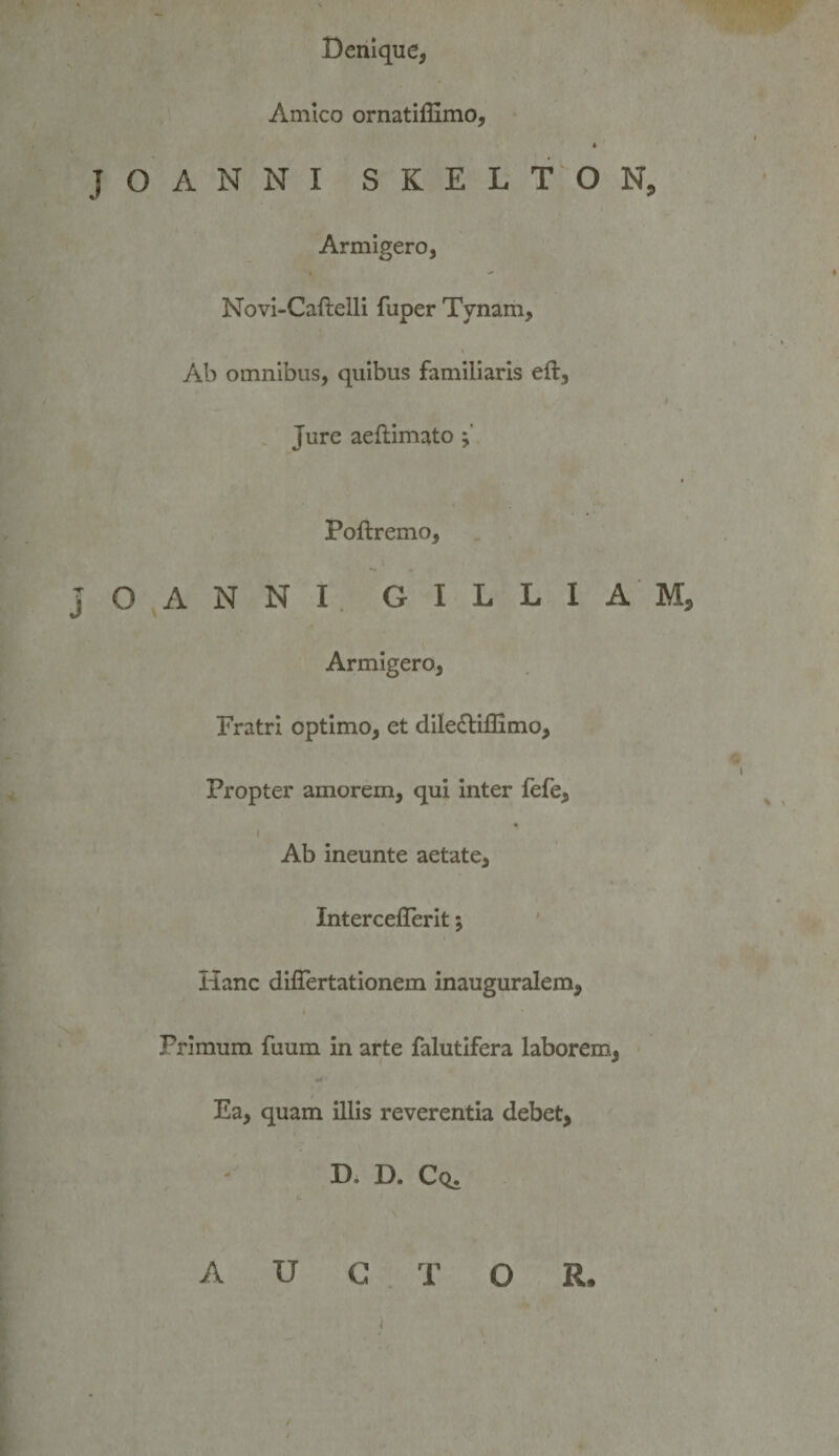 Denique, Amico ornatiflimo, JOANNI SKELTON, Armigero, Novi-Caftelli fuper Tynam, Ab omnibus, quibus familiaris eft. Jure aeflimato Poftremo, JOANNI. GILLIAM, Armigero, Fratri optimo, et diIe£liflimo, Propter amorem, qui inter fefe. Ab ineunte aetate, Interceflerit; ' Hanc diiTertationem inauguralem. Primum fuum in arte falutifera laborem, Ea, quam illis reverentia debet. Di D. Cq. AUCTOR.