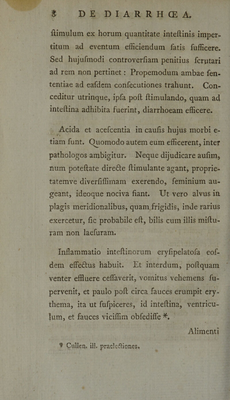 ftimulum ex horum quantitate inteftinis imper¬ titum ad eventum efficiendum fatis fufficere. Sed hujufmodi controverfiam penitius fcrutari ad rem non pertinet: Propemodum ambae fen- tentiae ad eafdem confecutiones trahunt. Con¬ ceditur utrinque, ipfa pofl ftimulando, quam ad / inteflina adhibita fuerint, diarrhoeam efficere. Acida et acefcentia in caufis hujus morbi e- tiam funt. Quomodo autem eum efficerent, inter pathologos ambigitur. Neque dijudicare aufim, num poteftate directe ftimulante agant, proprie- tatemve diverfiffimam exerendo, feminium au¬ geant, ideoque nociva fiant. Ut vero alvus in plagis meridionalibus, quam frigidis, inde rarius exercetur, fic probabile efl, bilis cum illis miflu- ram non laefuram. Inflammatio inteflinorum eryfipelatofa eof- dem effectus habuit. Et interdum, pofl quam venter effluere ceflaverit, vomitus vehemens fu- pervenit, et paulo pofl circa fauces erumpit ery¬ thema, ita ut fufpiceres, id inteflina, ventricu¬ lum, et fauces viciffim obfediffe Alimenti J Cullen. ill. prads^llones.