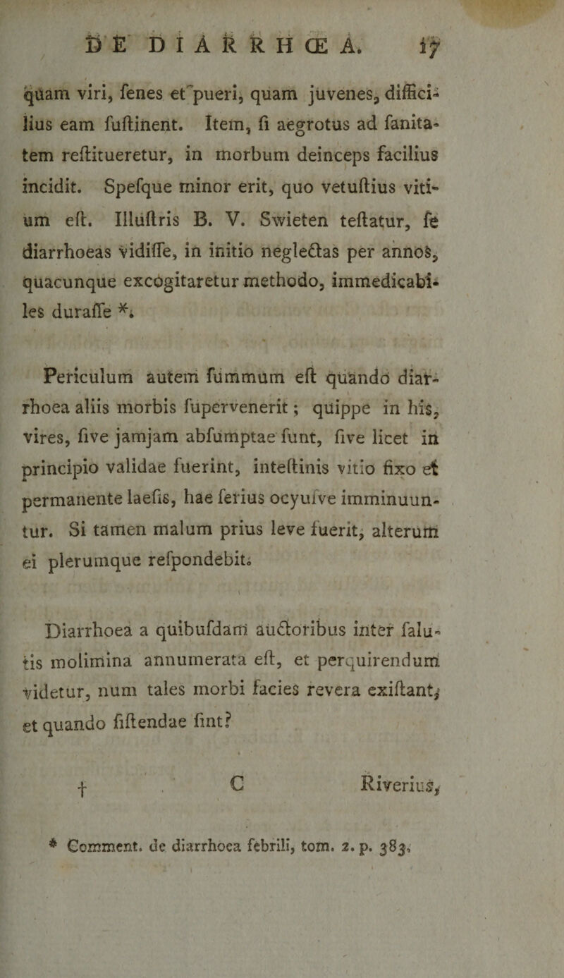 qUam viri, fenes etfpueri^ quam juvenes, diffici¬ lius eam fuftiiient. Item, fi aegrotus ad fanita- tem reflitueretur, in morbum deinceps facilius incidit. Spefque minor erit, quo vetuftius viti^ um eft, Illiiftris B. V. Swieten teftatiir, fe diarrhoeas vidifle, in initio negledas per ahnoSj; quacunque excogitaretur methodo, immedicabi¬ les duralTe Periculuni auterri fummum efl qtiando diaV- fhoea aliis morbis fupervenerit; quippe in his, vires, five jamjam abfumptae funt, five licet in principio validae fuerint, inteftinis vitio fixo et permanente laefis, hae ferius ocyufve imminuun¬ tur. Si tamen malum prius leve fuerit^ alterum ei plerumque refpondebito Diarrhoea a quibufdam audoribus inter falli¬ tis molimina annumerata efl, et perquirendurri videtur, num tales morbi facies revera exiflant,^ et quando fiflendae fmt? t Riverius^ * Gommcnt. de diarrhoea febrili, tom. 2. p. 383,