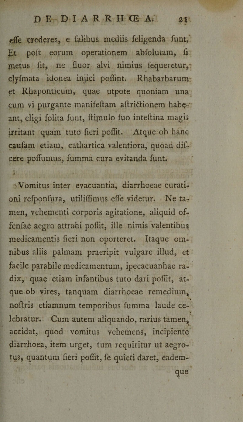 jelTe crederes, e falibus mediis feligenda funt,* poft eorum operationem abfolutam, fi* inetus fit, ne fluor alvi nimius fequeictur,: clyfmata idonea injici poflint. Rhabarbarum' et Rhaponticum, quae utpote quoniam una* cum vi purgante manifeftam aftridionem habe- ant, eligi folita funt, fti^iulo fuo inteftina magis irritant quam tuto fieri pofllt. Atque qb hanc caufam etiam, cathartica valentiora, quoad dif- cere poflTumus, fumma cura evitaada funt. r I Vomitus inter evacuantia, diarrhoeae curati¬ oni refponfura, utiliflimus efle videtur. Ne ta? men, vehementi corporis agitatione, aliquid of- fenfae aegro attrahi pofiit, ille nimis valentibus medicamentis fieri non oporteret. Itaque om¬ nibus aliis palmam praeripit vulgare illud, et facile parabile medicamentum, ipecacuanhae ra¬ dix, quae etiam infantibus tuto dari pofiit, at¬ que ob vires, tanquam diarrhoeae remedium, » noflris etiamnum temporibus fumma laude ce- ’ lebratur. Cum autem aliquando, rarius tamen,' accidat, quod vomitus vehemens, incipiente diarrhoea, item urget, tum requiritur ut aegro-' tqs, quantum fieri pofiit, fe quieti daret, eadem- que