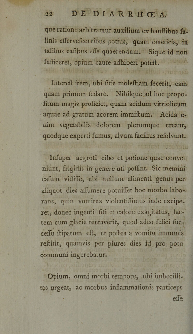 que ratione arbitramur auxilium ex hauftibus fa- linis efFervefcentibus potius, quam emeticis, in talibus cafibus die quaerendum. Sique id non fufficeret, opium caute adhiberi poteft. Interefl item, ubi fitis molefliam fecerit, eam quam primum iedare. Nihilque .ad hoc propo- htum magis proficiet, quam acidum vitriolicum aquae ad gratum acorem immiflum. Acida e- nim vegetabilia dolorem plerumque creant, quodque experti fumus, alvum facilius refolvunt. Infuper aegroti cibo et potione quae conve¬ niunt, frigidis in genere uti pofTint. Sic memini cafum vidiffe, ubi nullum alimenti genus per aliquot dies alTumere potuiflet hoc morbo labo¬ rans, quin vomitus violentiffimus inde excipe¬ ret, donec ingenti fiti et calore exagitatus, lac¬ tem cum glacie tentaverit, quod adeo felici fuc- ceffu ftipatum efl, ut poflea a vomitu immunis reftitit, quamvis per plures dies id pro potu communi ingerebatur. Opium, omni morbi tempore, ubi imbecilli¬ tas urgeat, ac morbus inflammationis particeps cfle