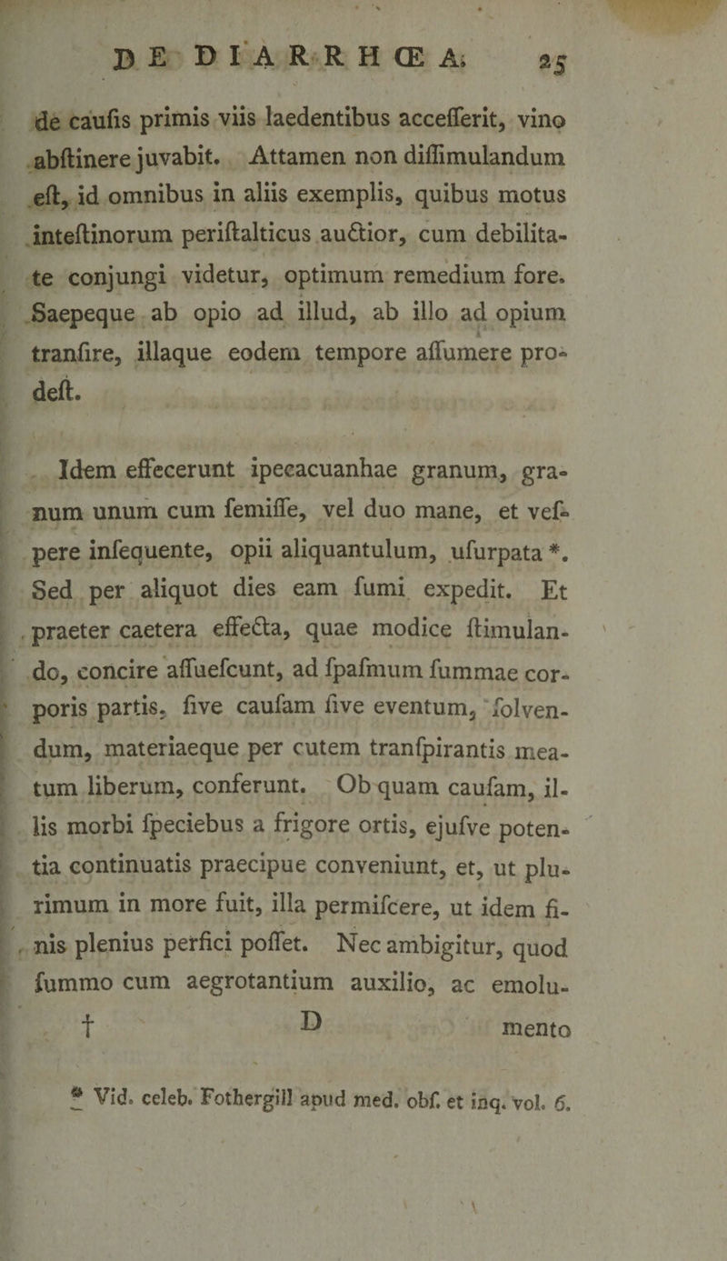 de caufis primis viis laedentibus accelTerit, vino abftinere juvabit. Attamen non dillimulandum eft, id omnibus in aliis exemplis, quibus motus inteftinorum periftalticus audior, cum debilita¬ te conjungi videtur, optimum remedium fore. Saepeque ab opio ad illud, ab illo ad opium tranfire, iliaque eodem tempore aflumere pro- deft. Idem effecerunt ipecacuanhae granum, gra¬ num unum cum femiffe, vel duo mane, et vef- pere infequente, opii aliquantulum, ufurpata *. Sed per aliquot dies eam fumi expedit. Et praeter caetera effeda, quae modice ftimulan- do, concire alfuefcunt, ad fpafmum fummae cor¬ poris partis, five caufam five eventum, Iblven- dum, materiaeque per cutem tranfpirantis mea¬ tum liberum, conferunt. Ob quam caufam, il¬ lis morbi fpeciebus a frigore ortis, ejufve poten¬ tia continuatis praecipue conveniunt, et, ut plu¬ rimum in more fuit, illa permifcere, ut idem fi¬ nis plenius perfici poffet. Nec ambigitur, quod fummo cum aegrotantium auxilio, ac emolu- t ^ mento ^ Vid. celeb. Fothergill apud med. obf. et inq. vol. 6.