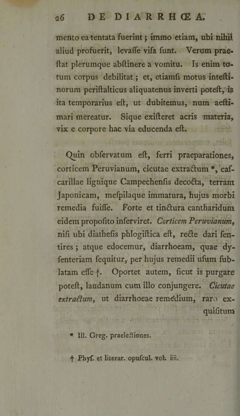 mento ea tentata fuerint; immo etiam, ubi nihil aliud profuerit, levafle vifa funt. Verum prae- ftat plerumque abftinere a vomitu. Is enim to¬ tum corpus debilitat; et, etiamfi motus intefti- norum periftalticus aliquatenus inverti poteft, is ita temporarius eft, ut dubitemus, num aefti- mari mereatur. Sique exifteret acris materia, vix e corpore hac via educenda eft. : \ Quin obfervatum eft, ferri praeparationes, corticem Peruvianum, cicutae extradlum *, caf- carillae lignique Campechenfis decoda, terfani Japonicam, mefpilaque immatura, hujus morbi remedia fuilfe. Forte et tin£lura cantharidum * 7 eidem propofito inferviret. Corticem Peruvianum^ nifi ubi diathefis phlogiftica eft, refle dari fen- tires; atque edocemur, diarrhoeam, quae dy- fenteriam fequitur, per hujus remedii ufum fub- latam elfe f. Oportet autem, ficut is purgare ' poteft, laudanum cum illo conjungere. Cicutae extra^tuniy ut diarrhoeae remedium, rarv-) ex- quifitum , - « • : : ■ i' ^ A. / * 111. Greg. praelefliones. f Phyf. ct literar. opufcul. vol. iii.