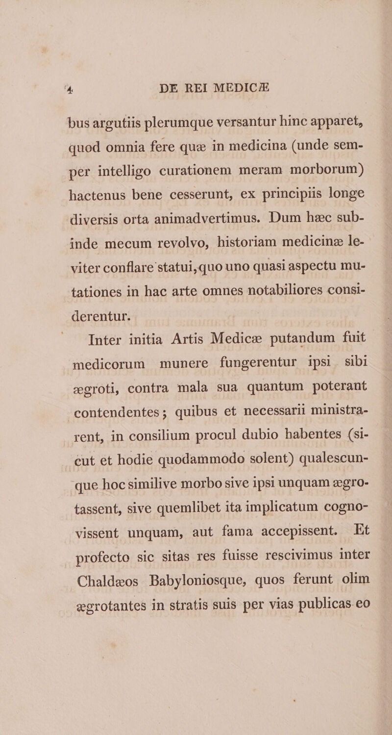 bus argutiis plerumque versantur hinc apparet, quod omnia fere quae in medicina (unde sem- per intelligo curationem meram morborum) hactenus bene cesserunt, ex principiis longe diversis orta animadvertimus. Dum haec sub¬ inde mecum revolvo, historiam medicinae le¬ viter conflare statui,rjuo uno quasi aspectu mu¬ tationes in hac arte omnes notabiliores consi¬ derentur. Inter initia Artis Medicae putandum fuit medicorum munere fungerentur ipsi sibi aegroti, contra mala sua quantum poterant contendentes j quibus et necessarii ministra¬ rent, in consilium procul dubio habentes (si¬ cut et hodie quodammodo solent) qualescun¬ que hoc similive morbo sive ipsi unquam aegro- tassent, sive quemlibet ita implicatum cogno¬ vissent unquam, aut fama accepissent. Et profecto sic sitas res fuisse rescivimus inter Chaldaeos Babyloniosque, quos ferunt olim aegrotantes in stratis suis per vias publicas eo