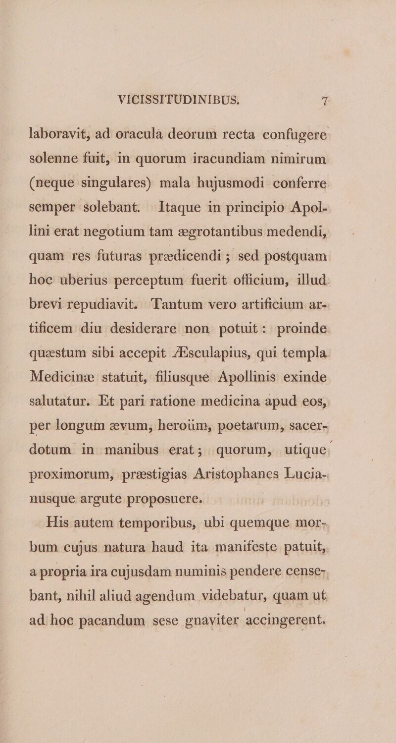 laboravit, ad oracula deorum recta confugere solenne fuit, in quorum iracundiam nimirum (neque singulares) mala hujusmodi conferre semper solebant. Itaque in principio Apol¬ lini erat negotium tam aegrotantibus medendi, quam res futuras praedicendi; sed postquam hoc uberius perceptum fuerit officium, illud brevi repudiavit. Tantum vero artificium ar¬ tificem diu desiderare non potuit: proinde quaestum sibi accepit JEsculapius, qui templa Medicinae statuit, filiusque Apollinis exinde salutatur. Et pari ratione medicina apud eos, per longum aevum, heroum, poetarum, sacer¬ dotum in manibus erat; quorum, utique proximorum, praestigias Aristophanes Lucia- nusque argute proposuere. His autem temporibus, ubi quemque mor¬ bum cujus natura haud ita manifeste patuit, a propria ira cujusdam numinis pendere cense¬ bant, nihil aliud agendum videbatur, quam ut i ad hoc pacandum sese gnaviter accingerent.