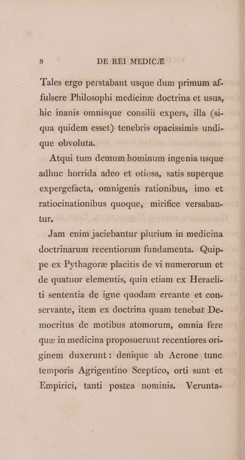 Tales ergo perstabant usque dum primum af¬ fulsere Philosophi medicinae doctrina et usus, hic inanis omnisque consilii expers, illa (si- qua quidem esset) tenebris opacissimis undi¬ que obvoluta. Atqui tum demum hominum ingenia usque adhuc horrida adeo et otiosa, satis superque expergefacta, omnigenis rationibus, imo et ratiocinationibus quoque, mirifice versaban¬ tur. Jam enim jaciebantur plurium in medicina doctrinarum recentiorum fundamenta. Quip¬ pe ex Pythagoree placitis de vi numerorum et de quatuor elementis, quin etiam ex Heracli¬ ti sententia de igne quodam creante et con- servante, item ex doctrina quam tenebat De¬ mocritus de motibus atomorum, omnia fere quas in medicina proposuerunt recentiores ori¬ ginem duxerunt: denique ab Aerone tunc temporis Agrigentino Sceptico, orti sunt et Empirici, tanti postea nominis. Verunta-