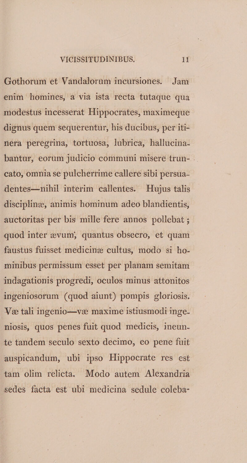 Gothorum et Vandalorum incursiones. Jam enim homines, a via ista recta tutaque qua modestus incesserat Hippocrates, maximeque dignus quem sequerentur, his ducibus, per iti¬ nera peregrina, tortuosa, lubrica, hallucina- bantur, eorum judicio communi misere trun¬ cato, omnia se pulcherrime callere sibi persua¬ dentes—nihil interim callentes. Hujus talis disciplinas, animis hominum adeo blandientis, auctoritas per bis mille fere annos pollebat$ quod inter sevum', quantus obsecro, et quam faustus fuisset medicinae cultus, modo si ho¬ minibus permissum esset per planam semitam indagationis progredi, oculos minus attonitos ingeniosorum (quod aiunt) pompis gloriosis. Vae tali ingenio—vae maxime istiusmodi inge¬ niosis, quos penes fuit quod medicis, ineun- te tandem seculo sexto decimo, eo pene fuit auspicandum, ubi ipso Hippocrate res est tam olim relicta. Modo autem Alexandria sedes facta est ubi medicina sedule coleba-