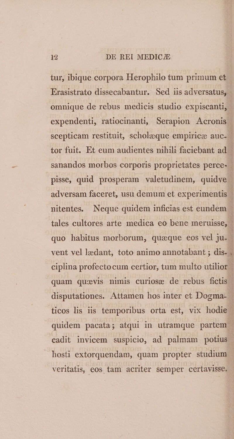 tur, ibique corpora Herophilo tum primum et Erasistrato dissecabantur. Sed iis adversatus, omnique de rebus medicis studio expiscanti, expendenti, ratiocinanti, Serapion Aeronis scepticam restituit, scholaeque empiricas auc¬ tor fuit. Et eum audientes nihili faciebant ad sanandos morbos corporis proprietates perce¬ pisse, quid prosperam valetudinem, quidve adversam faceret, usu demum et experimentis nitentes. Neque quidem inficias est eundem tales cultores arte medica eo bene meruisse, quo habitus morborum, quaeque eos vel ju¬ vent vel laedant, toto animo annotabant; dis- . cipiina profecto cum certior, tum multo utilior quam quaevis nimis curiosae de rebus fictis disputationes. Attamen hos inter et Dogma¬ ticos lis iis temporibus orta est, vix hodie quidem pacata; atqui in utramque partem cadit invicem suspicio, ad palmam potius hosti extorquendam, quam propter studium veritatis, eos tam acriter semper certavisse.