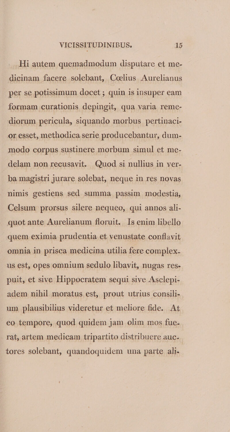 Hi autem quemadmodum disputare et me¬ dicinam facere solebant, Coelius Aurelianus per se potissimum docet; quin is insuper eam formam curationis depingit, qua varia reme¬ diorum pericula, siquando morbus pertinaci¬ or esset, methodica serie producebantur, dum¬ modo corpus sustinere morbum simul et me¬ delam non recusavit. Quod si nullius in ver¬ ba magistri jurare solebat, neque in res novas nimis gestiens sed summa passim modestia, Celsum prorsus silere nequeo, qui annos ali¬ quot ante Aurelianum floruit. Is enim libello quem eximia prudentia et venustate conflavit omnia in prisca medicina utilia fere complex¬ us est, opes omnium sedulo libavit, nugas res¬ puit, et sive Hippocratem sequi sive Asclepi¬ adem nihil moratus est, prout utrius consili¬ um plausibilius videretur et meliore fide. At eo tempore, quod quidem jam olim mos fue¬ rat, artem medicam tripartito distribuere auc¬ tores solebant, quandoquidem una parte ali-