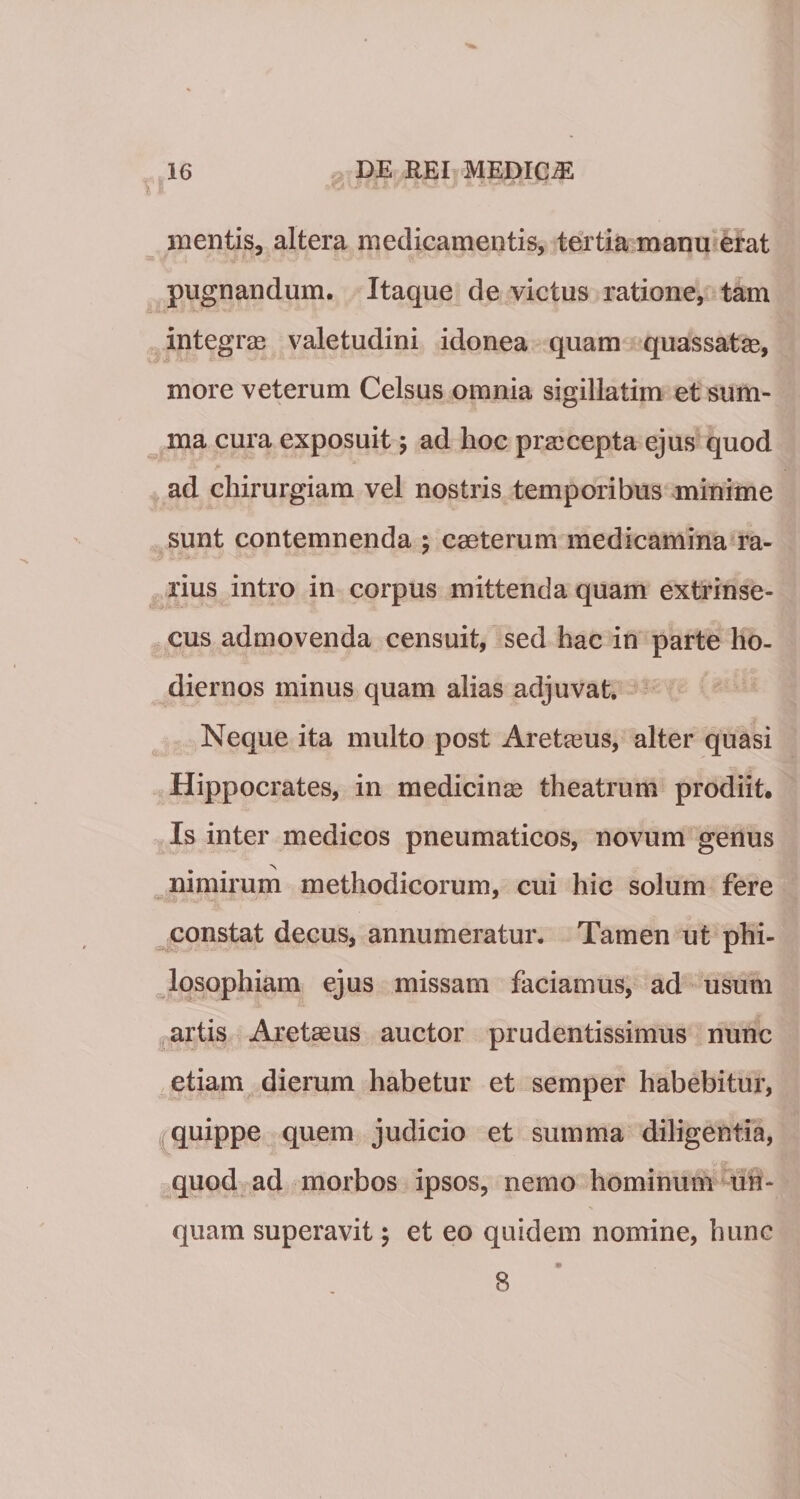 mentis, altera medicamentis, tertia manu erat pugnandum. Itaque de victus ratione, tam integras valetudini idonea quam quassatas, more veterum Celsus omnia sigillatim et sum¬ ma cura exposuit ; ad hoc prascepta ejus quod ad chirurgiam vel nostris temporibus minime sunt contemnenda ; caeterum medicamina ra¬ rius intro in corpus mittenda quam extrinse¬ cus admovenda censuit, sed hac in parte ho¬ diernos minus quam alias adjuvat. Neque ita multo post Aretasus, alter quasi Hippocrates, in medicinas theatrum prodiit. Is inter medicos pneumaticos, novum genus nimirum methodicorum, cui hic solum fere constat decus, annumeratur. Tamen ut phi¬ losophiam ejus missam faciamus, ad usum artis Aretasus auctor prudentissimus nunc etiam dierum habetur et semper habebitur, quippe quem judicio et summa diligentia, quod ad morbos ipsos, nemo hominum un¬ quam superavit; et eo quidem nomine, hunc 8 m