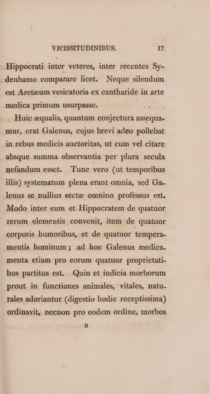 I VICISSITUDINIBUS. 17 Hippocrati inter veteres, inter recentes Sy- denhamo comparare licet. Neque silendum est Aretseum vesicatoria ex cantharide in arte medica primum usurpasse. . Huic aequalis, quantum conjectura assequa¬ mur, erat Galenus, cujus brevi adeo pollebat in rebus medicis auctoritas, ut eum vel citare absque summa observantia per plura secula * - nefandum esset. Tunc vero (ut temporibus iilis) systematum plena erant omnia, sed Ga¬ lenus se nullius sectae omnino professus est. Modo inter eum et Hippocratem de quatuor rerum elementis convenit, item de quatuor corporis humoribus, et de quatuor tempera¬ mentis hominum ; ad hoc Galenus medica- »• J ;.3 menta etiam pro eorum quatuor proprietati- N * bus partitus est» Quin et indicia morborum prout in functiones animales, vitales, natu¬ rales adoriantur (digestio hodie receptissima) ordinavit, necnon pro eodem ordine, morbos B