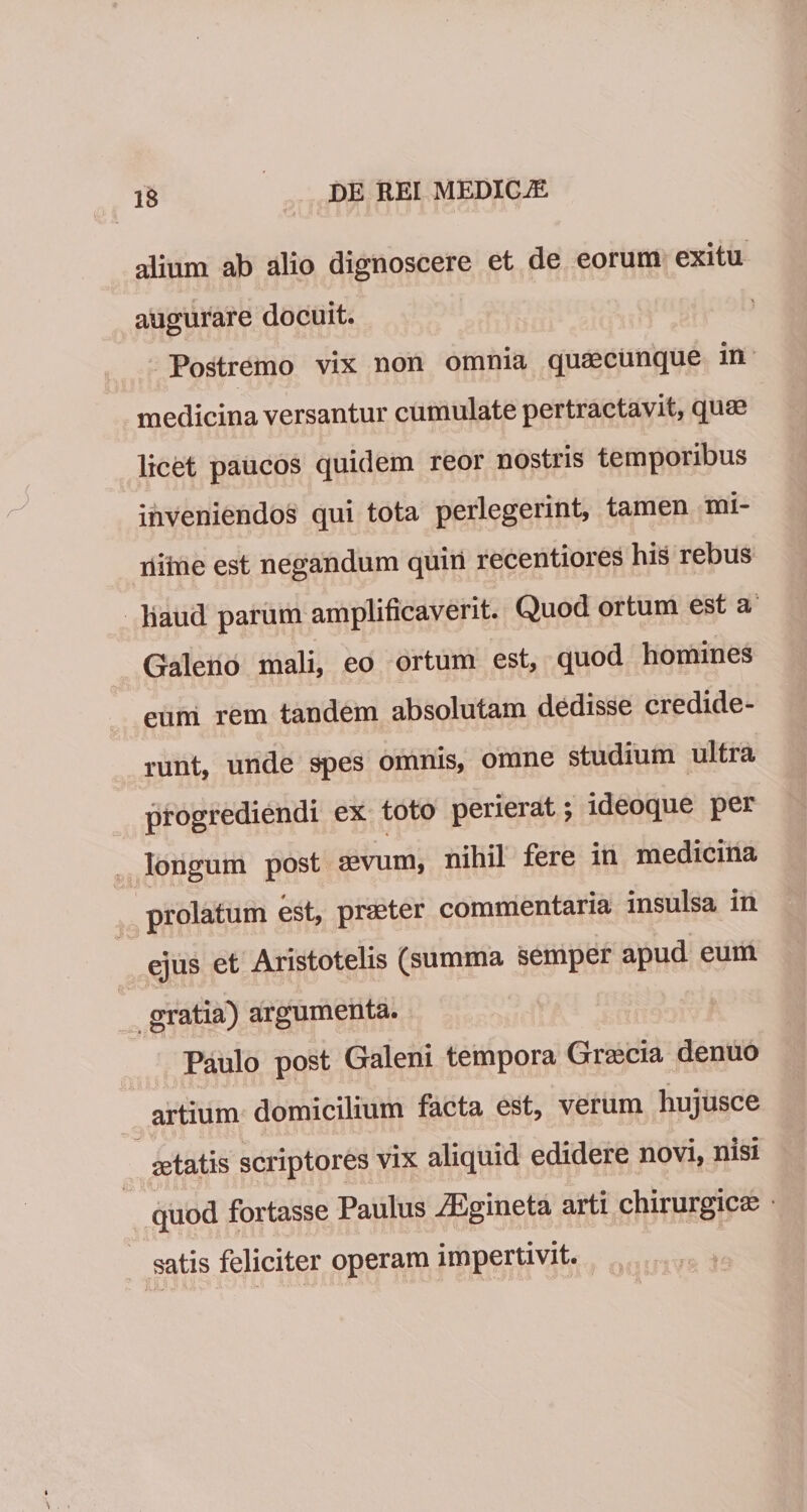 IS alium ab alio dignoscere et de eorum exitu augurare docuit. Postremo vix non omnia quascunque in medicina versantur cumulate pertractavit, quae licet paucos quidem reor nostris temporibus inveniendos qui tota perlegerint, tamen mi- iliine est negandum quiii recentioies his rebus haud parum amplificaverit. Quod ortum est a Galeno mali, eo ortum est, quod homines eum rem tandem absolutam dedisse credide¬ runt, unde spes omnis, omne studium ultra progrediendi ex toto perierat; ideoque per longum post sevum, nihil fere in medicina prolatum est, praeter commentaria insulsa in ejus et Aristotelis (summa semper apud eum gratia) argumenta. Paulo post Galeni tempora Gracia denuo artium domicilium facta est, verum liujusce setatis scriptores vix aliquid edidere novi, nisi quod fortasse Paulus iEgineta arti chirurgica; satis feliciter operam impertivit.