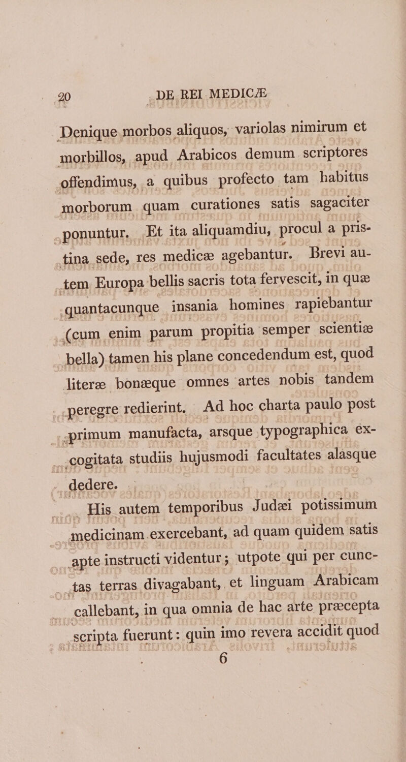 Denique morbos aliquos, variolas nimirum et morbillos, apud Arabicos demum scriptores offendimus, a quibus profecto tam habitus morborum quam curationes satis sagaciter ponuntur. Et ita aliquamdiu, procul a piis- tina sede, res medicae agebantur. Brevi au¬ tem Europa bellis sacris tota fervescit, in quae quantacunque insania homines rapiebantur (cum enim parum propitia semper scientiae miimiM- ciss' i£kU>i #ijrd _ bella) tamen his plane concedendum est, quod literm bonaeque omnes artes nobis tandem peregre redierint. Ad hoc charta paulo post -primum manufacta, arsque typographica ex¬ cogitata studiis hujusmodi facultates alasque dedere. •. • His autem temporibus Judaei potissimum medicinam exercebant, ad quam quidem satis - ioT'?£.- • x aiiponp tS/iiDibsm - apte instructi videntur; utpote qui per cunc¬ tas terras divagabant, et linguam Arabicam callebant, in qua omnia de hac arte praecepta scripta fuerunt: quin imo revera accidit quod !,,i * . •> /nt .imnaiotts 6