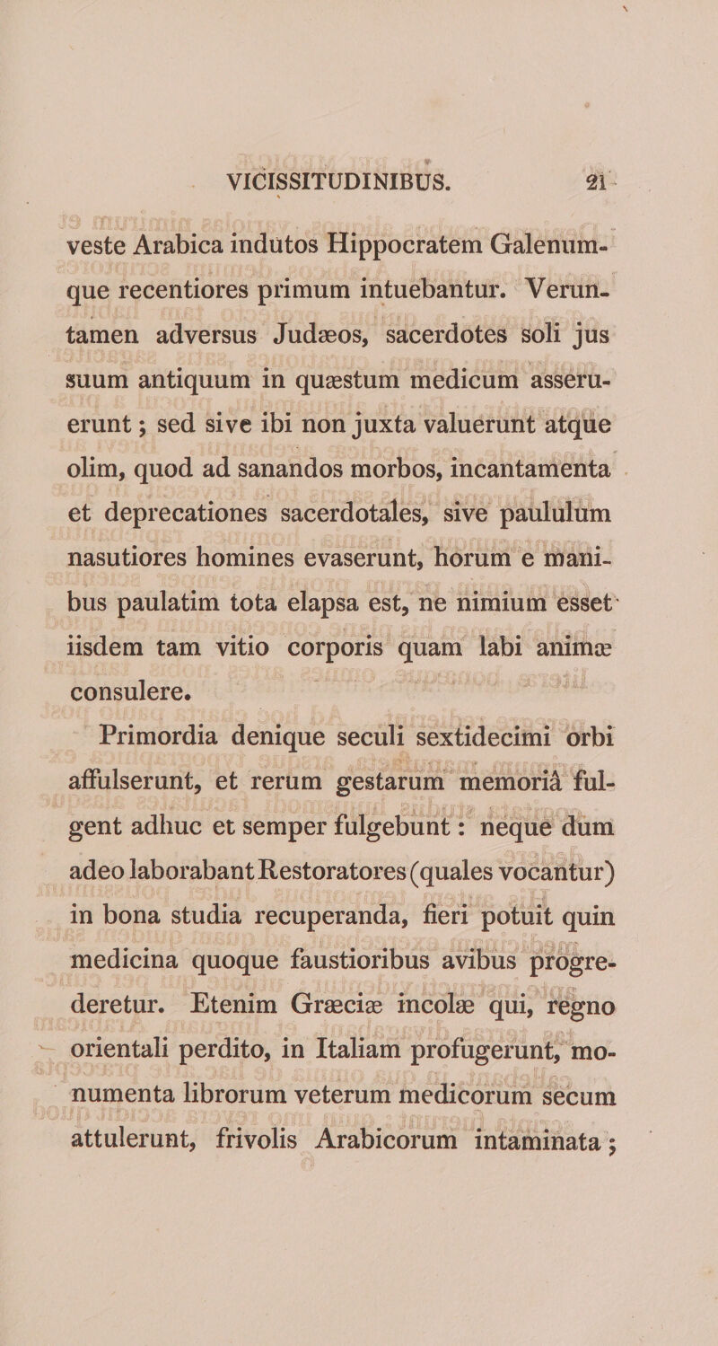 veste Arabica indutos Hippocratem Galenum- que recentiores primum intuebantur. Verun- tamen adversus Judaeos, sacerdotes soli jus suum antiquum in quaestum medicum asseru¬ erunt ; sed sive ibi non juxta valuerunt atque olim, quod ad sanandos morbos, incantamenta et deprecationes sacerdotales, sive paululum nasutiores homines evaserunt, horum e mani¬ bus paulatim tota elapsa est, ne nimium esset iisdem tam vitio corporis quam labi animae consulere. Primordia denique seculi sextidecimi orbi affulserunt, et rerum gestarum memori^ ful¬ gent adhuc et semper fulgebunt: neque dum adeo laborabant Restoratores (quales vocantur) in bona studia recuperanda, fieri potuit quin medicina quoque faustioribus avibus progre¬ deretur. Etenim Graeciae incolae qui, regno orientali perdito, in Italiam profugerunt, mo¬ numenta librorum veterum medicorum secum attulerunt, frivolis Arabicorum intaminata;