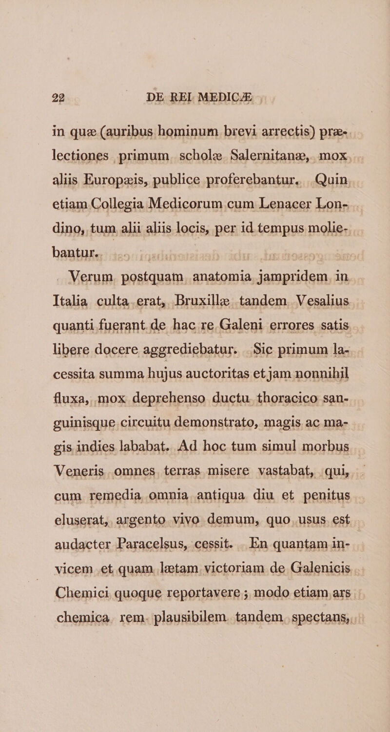 in quas (auribus hominum brevi arrectis) prae¬ lectiones primum scholas Salernitanae, mox aliis Europaeis, publice proferebantur. Quin etiam Collegia Medicorum cum Lenacer Lon- dino, tum alii aliis locis, per id tempus molie¬ bantur. Verum postquam anatomia jampridem in Italia culta erat* Bruxillas tandem Vesalius quanti fuerant de hac re Galeni errores satis libere docere aggrediebatur. Sic primum la- .k 1 cessita summa hujus auctoritas et jam nonnihil fluxa, mox deprehenso ductu thoracico san¬ guinisque circuitu demonstrato, magis ac ma¬ gis indies lababat. Ad hoc tum simul morbus Veneris omnes terras misere vastabat, qui, cum remedia omnia antiqua diu et penitus eluserat, argento vivo demum, quo usus est audacter Paracelsus, cessit. En quantam in¬ vicem et quam laetam victoriam de Galenicis Chemici quoque reportavere; modo etiam ars chemica rem plausibilem tandem spectans.