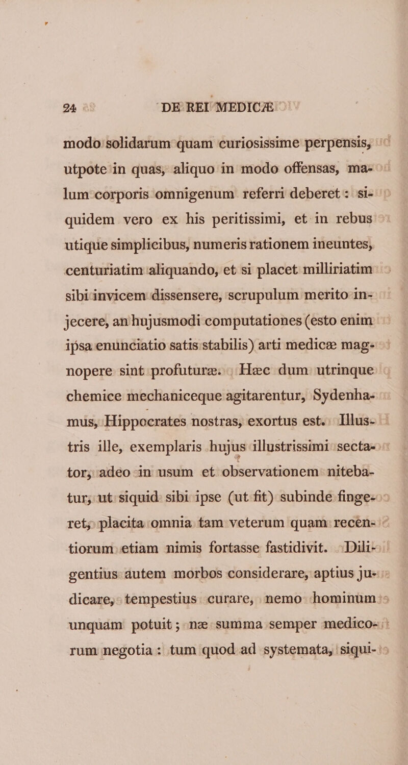 r 24 DE REI MEDICiE modo solidarum quam curiosissime perpensis, utpote in quas, aliquo in modo offensas, ma¬ lum corporis omnigenum referri deberet: si¬ quidem vero ex his peritissimi, et in rebus utique simplicibus, numeris rationem ineuntes, centuriatim aliquando, et si placet milliriatim sibi invicem dissensere, scrupulum merito in¬ jecere, an hujusmodi computationes (esto enim ipsa enunciatio satis stabilis) arti medicas mag¬ nopere sint profuturas. Hasc dum utrinque chemice mechaniceque agitarentur, Sydenha- mus, Hippocrates nostras, exortus est. Illus¬ tris ille, exemplaris hujus illustrissimi secta¬ tor, adeo in usum et observationem niteba¬ tur, ut siquid sibi ipse (ut fit) subinde finge¬ ret, placita omnia tam veterum quam recen- tiorum etiam nimis fortasse fastidivit. Dili¬ gentius autem morbos considerare, aptius ju¬ dicare, tempestius curare, nemo hominum unquam potuit; nas summa semper medico¬ rum negotia : tum quod ad systemata, siqui-