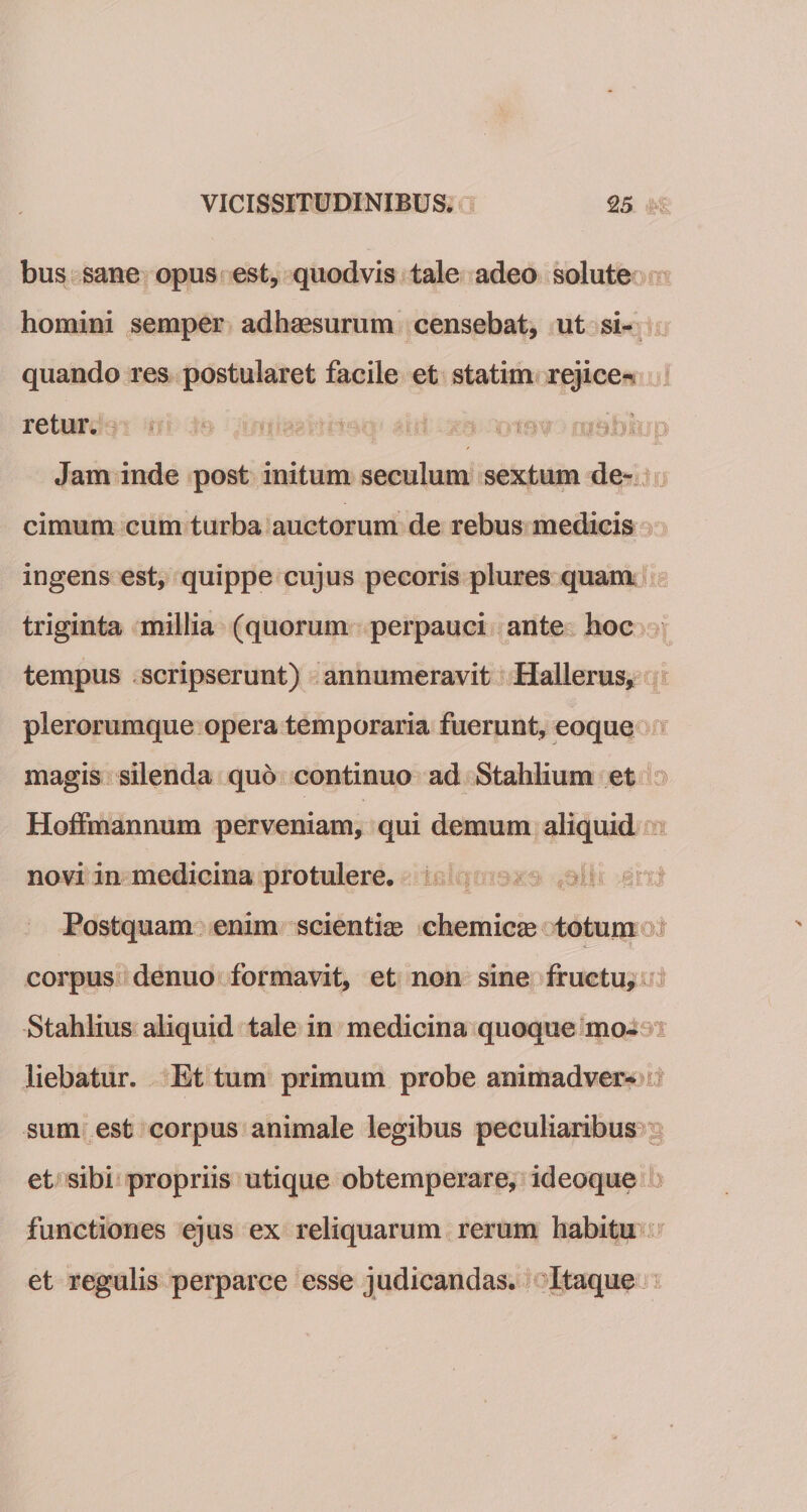 bus sane opus est, quodvis tale adeo solute homini semper adhaesurum censebat, ut si¬ quando res postularet facile et statim rejice¬ retur. Jam inde post initum seculum sextum de- cimum cum turba auctorum de rebus medicis ingens est, quippe cujus pecoris plures quam triginta millia (quorum perpauci ante hoc tempus scripserunt) annumeravit Hallerus, plerorumque opera temporaria fuerunt, eoque magis silenda quo continuo ad Stahlium et Hoffmannum perveniam, qui demum aliquid novi in medicina protulere. Postquam enim scientias chemicas totum corpus denuo formavit, et non sine fructu, Stahlius aliquid tale in medicina quoque mo¬ liebatur. Et tum primum probe animadver¬ sum est corpus animale legibus peculiaribus et sibi propriis utique obtemperare, ideoque functiones ejus ex reliquarum rerum habitu et regulis perparce esse judicandas. Itaque