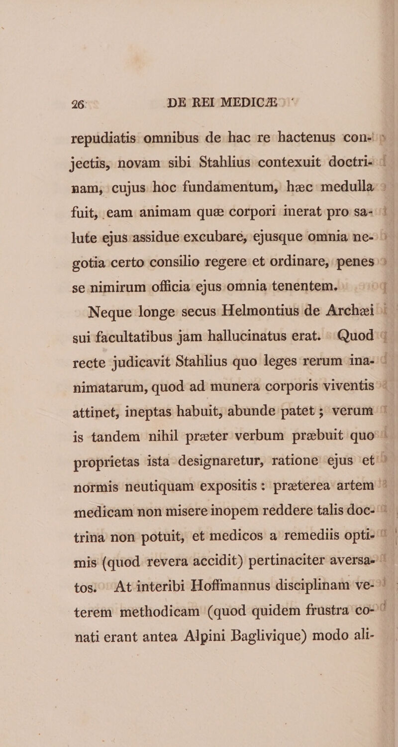 repudiatis omnibus de hac re hactenus con¬ jectis, novam sibi Stahlius contexuit doctri¬ nam, cujus hoc fundamentum, haec medulla fuit, eam animam quae corpori inerat pro sa¬ lute ejus assidue excubare, ejusque omnia ne¬ gotia certo consilio regere et ordinare, penes se nimirum officia ejus omnia tenentem. Neque longe secus Helmontius de Archasi sui facultatibus jam hallucinatus erat. Quod recte judicavit Stahlius quo leges rerum ina¬ nimatarum, quod ad munera corporis viventis attinet, ineptas habuit, abunde patet; verum is tandem nihil praster verbum praebuit quo proprietas ista designaretur, ratione ejus et normis neutiquam expositis: praeterea artem medicam non misere inopem reddere talis doc¬ trina non potuit, et medicos a remediis opti¬ mis {quod revera accidit) pertinaciter aversa¬ tos. At interibi Hoffmannus disciplinam ve¬ terem methodicam (quod quidem frustra co¬ nati erant antea Alpini Baglivique) modo ali-