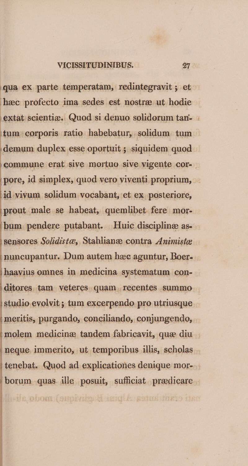 qua ex parte temperatam, redintegravit $ et haec profecto ima sedes est nostrae ut hodie extat scientiae. Quod si denuo solidorum tan¬ tum corporis ratio habebatur, solidum tum demum duplex esse oportuit; siquidem quod commune erat sive mortuo sive vigente cor¬ pore, id simplex, quod vero viventi proprium, id vivum solidum vocabant, et ex posteriore, prout male se habeat, quemlibet fere mor¬ bum pendere putabant. Huic disciplinas as- 1 sensores Solidistce, Stahlianae contra Animistas nuncupantur. Dum autem hasc aguntur, Boer- 1 haavius omnes in medicina systematum con¬ ditores tam veteres quam recentes summo studio evolvit 5 tum excerpendo pro utriusque meritis, purgando, conciliando, conjungendo, molem medicinae tandem fabricavit, quae diu neque immerito, ut temporibus illis, scholas tenebat. Quod ad explicationes denique mor¬ borum quas ille posuit, sufficiat praedicare