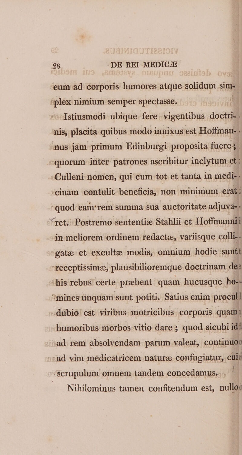eum ad corporis humores atque solidum sim¬ plex nimium semper spectasse. Istiusmodi ubique fere vigentibus doctri- nis, placita quibus modo innixus est Hoffman- * nus jam primum Edinburgi proposita fuere; quorum inter patrones ascribitur inclytum et Culleni nomen, qui cum tot et tanta in medi¬ cinam contulit beneficia, non minimum erat quod eam1 rem summa sua auctoritate adjuva¬ ret. Postremo sententiae Stahlii et Hoffmanni ’ in meliorem ordinem redactae, variisque colli¬ gatae et excultae modis, omnium hodie suntt receptissimae, plausibilioremque doctrinam de \ his rebus certe praebent quam hucusque ho¬ mines unquam sunt potiti. Satius enim procul dubio est viribus motricibus corporis quam humoribus morbos vitio dare ; quod sicubi id ad rem absolvendam parum valeat, continuo ad vim medicatricem naturae confugiatur, cui I scrupulum omnem tandem concedamus. Nihilominus tamen confitendum est, nullo
