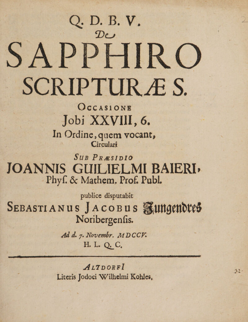 Q. D. B. V. SAPPHIRO SCRIPTURAE S. Occasione Jobi XXVIII, 6. In Ordine,quem vocant, Circulari Sub Prmsidio JOANNIS GLIILIELMI BAIERI» PhyP 6c Mathem. Pro£ Pubi publice disputabit Sebastianus Jacobus Noribergenfis. Ad d. 7. Novembr. MDCCV. H. L. Q^C. AlidorrI Literis Jodoci Wilhclmi Kohles,