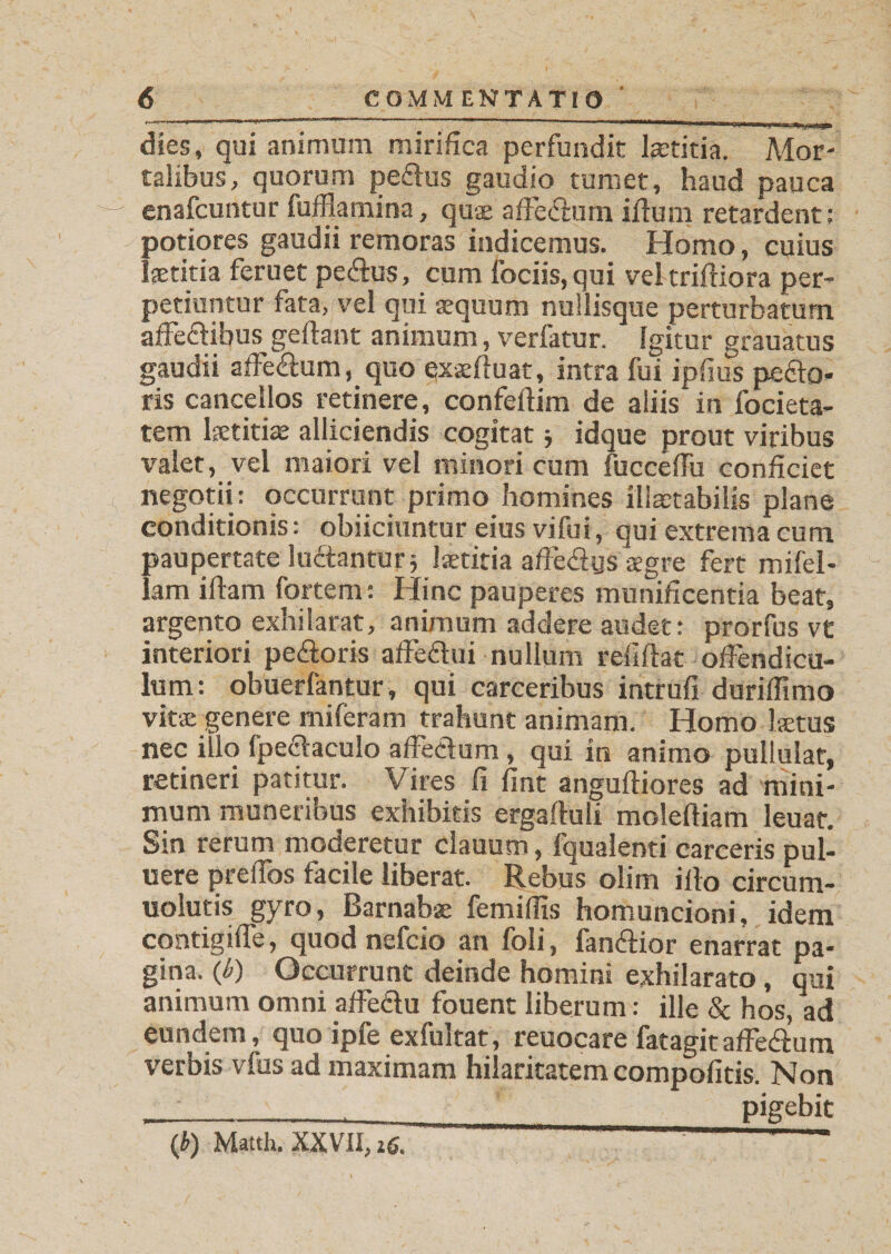 dies, qui animum mirifica perfundit laetitia. Mor¬ talibus, quorum pedlus gaudio tumet, haud pauca enafcuntur fuffiamina, quae affedlum illum retardent; potiores gaudii remoras indicemus. Homo, cuius laetitia feruet pedlus, cum fociis, qui veltrifliora per¬ petiuntur fata, vel qui aequum nullisque perturbatum affedlibus geflant animum, verfatur. Igitur grauatus gaudii affedlum, quo exaefiuat, intra fui ipfius pedto- ris cancellos retinere, confeftim de aliis in foeieta- tem laetitiae alliciendis cogitat ■, idque prout viribus valet, vel maiori vel minori cum fucceffu conficiet negotii: occurrunt primo homines illaetabilis plane conditionis: obiiciuntur eius vi fu i, qui extrema cum paupertate ludtantur j laetitia afFedigs aegre fert mifel- lam illam fortem: Hinc pauperes munificentia beat, argento exhilarat, animum addere audet: prorfus vt interiori pedtoris affedtui nullum rdiflat offendicu¬ lum: obuerfantur, qui carceribus intrufi duriffimo vitae genere miferam trahunt animam. Homo laetus nec illo fpeaaculo affedlum , qui in animo pullulat, retineri patitur. Vires fi fint angufliores ad mini¬ mum muneribus exhibitis ergafluli molefliam leuat. Sin rerum moderetur clauum, fqualenti carceris pul- uere preffos facile liberat. Rebus olim illo circum- uolutis gyro, Barnabae femiffis homuncioni, idem contigiffe, quod nefcio an foli, fandtior enarrat pa¬ gina. (6) Occurrunt deinde homini exhilarato, qui animum omni affedlu fouent liberum: ille &amp; hos, ad eundem, quo ipfe exfultat, reuocare fatagitaffedlum verbis vfus ad maximam hilaritatem compofitis. Non ___._pigebit (b) Matth. XXVII, ic. ~ 1 '