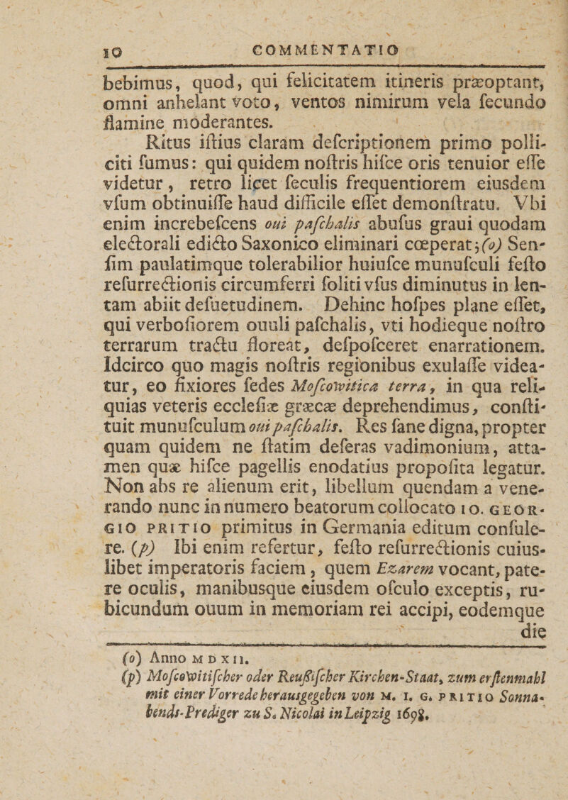 IO bebimus, quod, qui felicitatem itineris prteoptant, omni anhelant voto, ventos nimirum vela fecundo flamine moderantes. Ritus illius claram defcriptionem primo polli¬ citi fumus: qui quidem noltris hifce oris tenuior e fle videtur , retro licet feculis frequentiorem eiusdem vfum obtinuifle haud difficile effet demonllratu. Vbi enim increbefcens oui pafchalis abufus graui quodam eledlorali edidlo Saxonico eliminari coeperat3 (V Sen- fim paulatimque tolerabilior huiufce munufculi fello refurreelionis circumferri foliti vfus diminutus in len¬ tam abiit defuetudinem. Dehinc hofpes plane effet, qui verboliorem ouuli pafchalis, vti hodieque nollro terrarum traftu floreat, defpofceret enarrationem. Idcirco quo magis noftris regionibus exulaflfe videa- tur, eo fixiores fedes Mofcotvitka terra, in qua reli¬ quias veteris eccleiix graecae deprehendimus, confli' tuit munufculom oui pafchalis. Res fane digna, propter quam quidem ne llatim deferas vadimonium, atta¬ men quae hifce pagellis enodatius propolita legatur. Non abs re alienum erit, libellum quendam a vene¬ rando nunc innumero beatorum collocato 10. geor- gio PRiTio primitus in Germania editum confule- re. (p) Ibi enim refertur, fello refurreftionis cuius¬ libet imperatoris faciem, quem Ezarem vocant, pate¬ re oculis, manibusque eiusdem ofculo exceptis, ru¬ bicundum ouum in memoriam rei accipi, eodem que ' die 1 ■■ ‘--c r - - ----- -q- - - JJ (0) Anno m d x 11. (p) MofcoXoinfcher oder Reußifcher Kirchen-Staate zum erßcnmahl mit einer Vorrede herausgegeben von m. i. g* pritio Sünna* hends-Prediger zu Sc Nicolai in Leipzig i6pg.