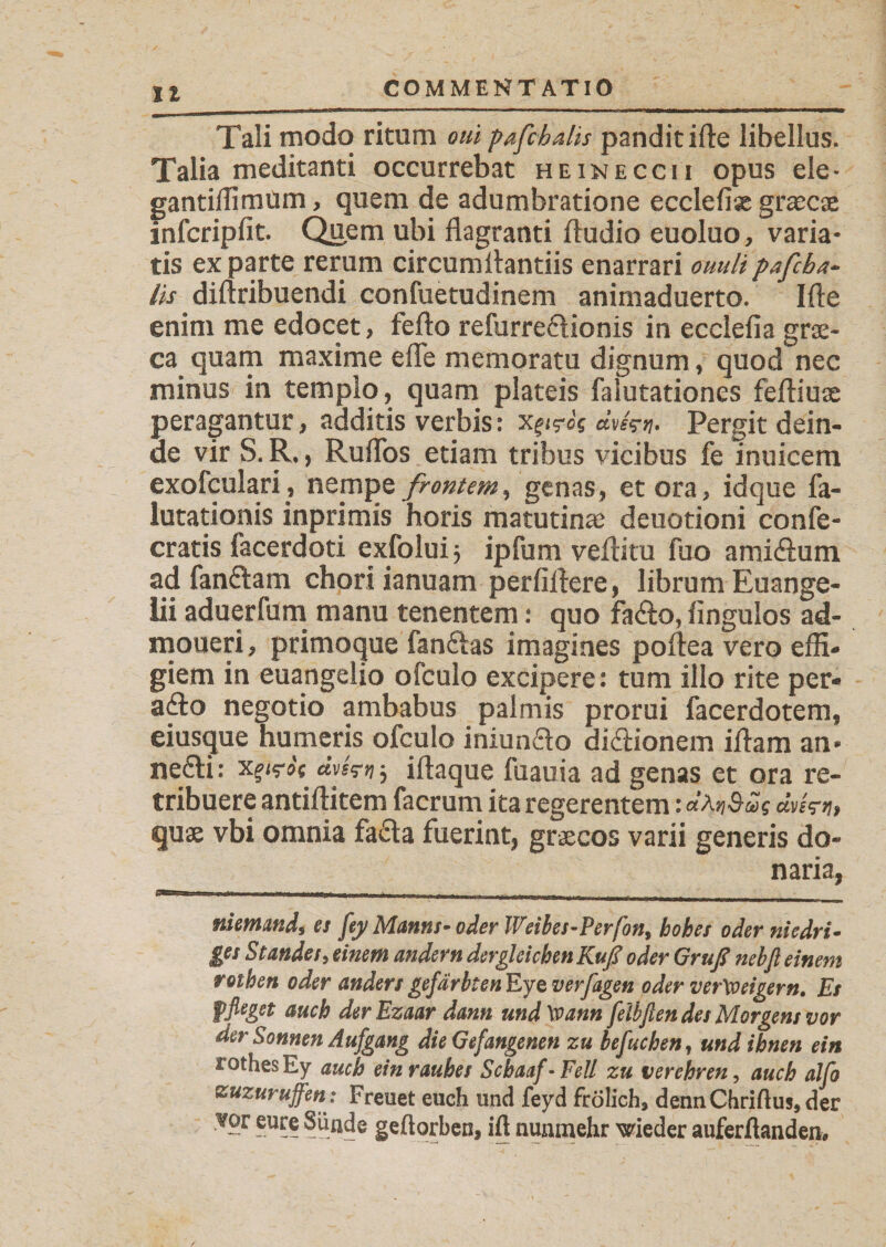 II Tali modo ritum oui pafcbalh pandit ifte libellus. Talia meditanti occurrebat heineccii opus ele- gantiilimum, quem de adumbratione ecclefias grascae infcripfit. Quem ubi flagranti Audio euoluo, varia¬ tis exparte rerum circumAantiis enarrari ouulipafcba- lis diflribuendi confuetudinem animaduerto. IAe enim me edocet, feflo refurre&amp;ionis in ecclefia grae- ca quam maxime efle memoratu dignum, quod nec minus in templo, quam plateis falutationes fefliuae peragantur, additis verbis: xgirJs dvfcy. Pergit dein¬ de vir S. R., Ruflos etiam tribus vicibus fe inuicem exofculari, nempe frontem, genas, et ora, idque fa- lutationis inprimis horis matutinae deuotioni confe- cratis facerdoti exfolui 5 ipfum veAitu fuo ami&amp;um ad fandtam chori ianuam perfiflere, librum Euange¬ lii aduerfum manu tenentem: quo fa£o, Angulos ad- moueri, primoque fanftas imagines poflea vero effi« giem in euangelio ofculo excipere: tum illo rite per- adto negotio ambabus palmis prorui facerdotem, eiusque humeris ofculo iniundlo didlionem iflam an* nedti: xfvh fkn 5 iflaque fuauia ad genas et ora re¬ tribuere antiflitem facrum ita regerentem: quae vbi omnia fa£ta fuerint, graecos varii generis do¬ naria, niemand, es fey Manns- oder Weibes-Perfon, hohes oder niedrig ges Standes, einem andern dergleichen Kuß oder Gruß nebfi einem rotben oder anders gef drbtenEjQ verfugen oder verweigern. Es pfleget auch derEzaar dann und Wann feibfien des Morgens vor der Sonnen Aufgang die Gefangenen zu befuchen, und ihnen ein rothesEy auch ein rauhes Schaaf - Fell zu verehren, auch alfo zuzurujfen : Freuet euch und feyd frolich, denn Chriftus, der vor eure Sünde geftorben, ift nunmehr wieder auferßanden#