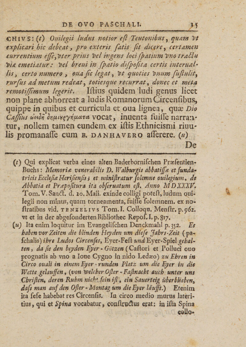 M CHiv S* (t) Ouilegii ludus notior eß Teutonibus, quam 1rt explicari hic debeat, pro exteris fatis fit du er e, certamen currentium ejfie^ Vter prius Vel ingens loei fpatium Vno tratiiu Via emetiatur: Vel breui in fpatio difpofita certis internati lis j certo numero , oua fic legat % Vt quoties Vmm fuflulit, rurfius ad metum redeat , totiesque recurrat, donec et meta remoiiffimum legerit. Iftius quidem ludi gemis licet non plane abhorreat a ludis Romanorum Circeniibu% quippe in quibus et curricula et oua lignea, quas Dio Caffius dabn foptvfytifzcLTci vocat, inuenta fuilfe narran¬ tur, nollem tamen eundem ex iftis Ethnicismi riuu- lis promanafie cum b. danhavero aflerere. (u) De (t) Qpi explicat verba eines alten Baderbornifchen Prasfentien- Buchs: Memoria venerabilis D, Walburgis abbatifa et funda* tricis Ecclefia Herifienßs; et miniftratur folemne ouilegium, de Abbatia et Prapoßtura ita obferuatum eß. Anno MDXXXV. Tom.V.Sancfl. d. 20. Mali. exinde colligi poteft, ludum oui¬ legii non minus, quam torneamentasfuifle folemnem. ex no- flratibus vid. tex^elivs Totn.I. Colloqu. Menflr.p. vt et in der abgefondertenBibliothec RepofU. p. 817. (u) Ita enim loquitur im Evangelifchen Denckmahl p. 352. Es haben vor Zeiten die blinden Heyden um diefe Jahrs-Zeit (pa- fchalis) ihre Ludos Circenfes, Eycr-Fefl und Ey er-Spiel gdw/« ten, da ße den beyden Eyer - Götzen (Caftori et Polluci ouo prognatis ab vno a Ioue Cygno in nido Ledaeo) zu Ehren in Circo ouali in einem Eyer * runden Platz um die Eyer in die Wette gelaufen, (von Welcher Oßer - Faßnacht auch unter um Cbvifien^ deren Ruhm stich, fein ift\ ein Sauerteig über blieben9 dafs man auf den Oßer - Montag um die Eyer lauft.) Etenim ita fefe habebat res Circenfis. In circo medio murus lateri¬ tius, qui et Spina vocabatur, conflrudus erat: iu ifia Spina sollo«