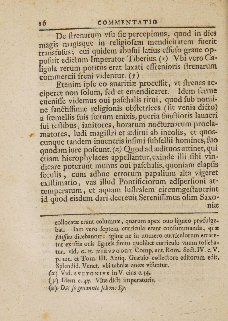 De ftrenarum vfu fic percepimus, quod in dies masis magisque in religiofam mendicitatem fuerit transfufus i cui quidem abufui latius effufo graue op- pofuit ediftum Imperator Tiberius, (x) Vhi vero Ca¬ ligula rerum potitus erat laxati effrenioris ftrenarum commercii freni videntur, (y ) Etenim ipfe eo auariti® procedit, vt ftrenas ac¬ ciperet non folum, fed et emendicaret. Idem ferme euenilfe videmus oui pafchalis ritui, quod fub nomi¬ ne fanftifllmae religionis obftetrices (fit venia dido) a foemellis fuis foetum enixis, pueria fanaioris lauacri fui teftibus, ianitores, horarum noaurnarum procla¬ matores, ludi magiftri et asditui ab incolis, et quos¬ cunque tandem inueneris infimi fubfellii homines, fuo quodam iure pofcunt. (z) Quod ad aedituos attinet, qui etiam hierophylaces appellantur, exinde illi libi vin¬ dicare poterunt munus oui pafchalis, quoniam elapfis feculis , cum adhuc errorum papalium alta vigeret exiftimatio, vas illud Pontificiorum adfperfioni at¬ temperatum, et aquam luftralem circumgeftauerint id quod eisdem dari decreuit Serenifiimus olim Saxo¬ nias i*——'1 ' ,B “..... *' collocata: erant columnas, quarum apex ouo ligneo praefulge¬ bat. Iam vero feptem curricula erant confummanda, qux Mijftu dicebantur: igitur ne in numero curriculorum errare¬ tur exiftis ouis ligneis finito quolibet curriculo vnum tolleba¬ tur. vid. g. h. nievpoort Gomp.ant.Rom. Sed.IV. c. V, p. m. et Tom. HI. Antiq. Graeuio colledore editorum edit. Splendid. Venet. vbi tabulas aneae vifuntur, (x) Vid. sveto ni vs in V. eius c.34. (j/) Idem c. 47. Vitae didi imperatoris* (z) DXs fo genannte fc hone Ey*