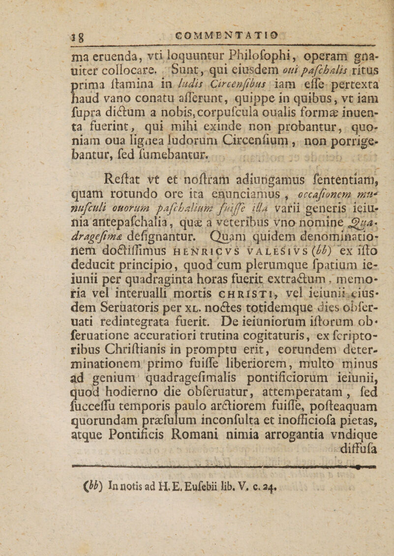 ma eruenda, vti loquuntur Philofophi, operam gna- uitcr collocare. Sunt, qui eiusdem oui pafihdis ritus prima flamina in ludis Circenfibus iam eile pertexta haud vano conatu afferunt, quippe in quibus, vt iam fupra didtum a nobis, corpufcuia oualis formae inuen- ta fuerint, qui mihi exinde non probantur, quo¬ niam oua lignea ludorum Circenlium, non porrige¬ bantur, fed fumebantur. Reflat vt et nollram adiurigamus fententiam, quam rotundo ore ita ennnciamus , occafimem mu- tmfculi ouorum pafchaliunt fuiffe illa varii generis ieiu- nia antepafchalia, qu£ a veteribus vno nomine dragefima defignantur. Quam quidem denominatio¬ nem do£liffimus heNricvs valesivs (bb) ex illo deducit principio, quod cum plerumque fpatium ie- iunii per quadraginta horas fuerit extra&amp;um, memo¬ ria vel interualli mortis ghristi, vel ieiunii eius¬ dem Serbatoris per xl. nodles totidemque dies obfer- uati redintegrata fuerit. De ieiuniorum illorum ob* feruatione accuratiori trutina cogitaturis, ex fcripto- ribus Chrillianis in promptu erit, eorundem deter¬ minationem primo fuiffe liberiorem, multo minus ad genium quadragefimalis pontificiorum ieiunii, quod hodierno die ohferuatur, attemperatam , fed fucceflu temporis paulo arcliorem fuiffe, polleaquam quorundam praffulum inconfulta et inofficiofa pietas, atque Pontificis Romani nimia arrogantia vndique diffbfa (bb) In notis ad H. E. Eufebii lib. V. c. 34.