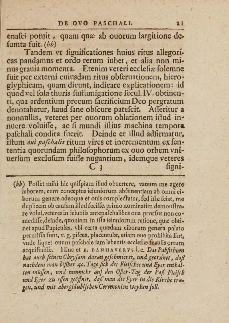 enafci potuit, quam quae ab ouorum largitione de* fumta fuit. {hh) Tandem vt fignificationes huius ritus allegori- cas pandamus et ordo rerum iubet, et alia non mi¬ nus grauia momenta. Etenim veteri ecclefiae folemne fuit per externi cuiusdam ritus obferuatiooem, hiero- glyphicam, quam dicunt, indicare explicationem: id quod vel fola thuris fuffumigatione fecul. IV. obtinen¬ ti, qua ardentium precum facrificium Deo pergratum denotabatur, haud fane obfcure patefeit. A (Teritur a nonnullis, veteres per ouorum oblationem illud in¬ nuere voluilTe, ac li mundi illius machina tempora, pafchali condita fuerit. Deinde et illud adfirmatur, illum oui pafcbalis ritum vires et incrementum exfen- tentia quorundam philofophorum ex ouo orbem vni- uerfum exclufum fuille nugantium, idemque veteres C 3 ligni« (bk) Poflet mihi hic cjuifpiam illud obuertere, vanum me agere laborem, cum conceptus ieiuniorum abftinentiam ab omni ci* borurn genere adeocpie et ouis complectatur, fed ifie fciat, me duplicem ob c aulam illud feciffe. primo riominatim demonflra- tt volui5veteres in ieiuniis antepafchalibus oua prorfus nonco« ixiediffe,deinde, quoniam in ißa ieiuniorum ratione, qüas obti* ilet apud Papiculas, vbi certa quadam ciborum genera palato permiffa furit, v. g. pifces, placentulae, etiam oua prohibita fint9 vnde liquet ouum pafchale iam labentis ecclefise fculis ortum acquifiuiffe* Hinc et b. danhavervs l.c. DasPabftthum tat auch feinen Chryfam daran gefchmieret9 und geordnet, daß nachdem man bißher 40. Tage fich des Eleifches und Eyer enthal* ten muffen> und nunmehr auf den Öfter-Tag der Paß Fleifcb und Eyer zu effen geöffnet, daß man die Eyer in die Kirche tra« getii und mit akergläulifcben Ceremonien Xoeyhen JolL