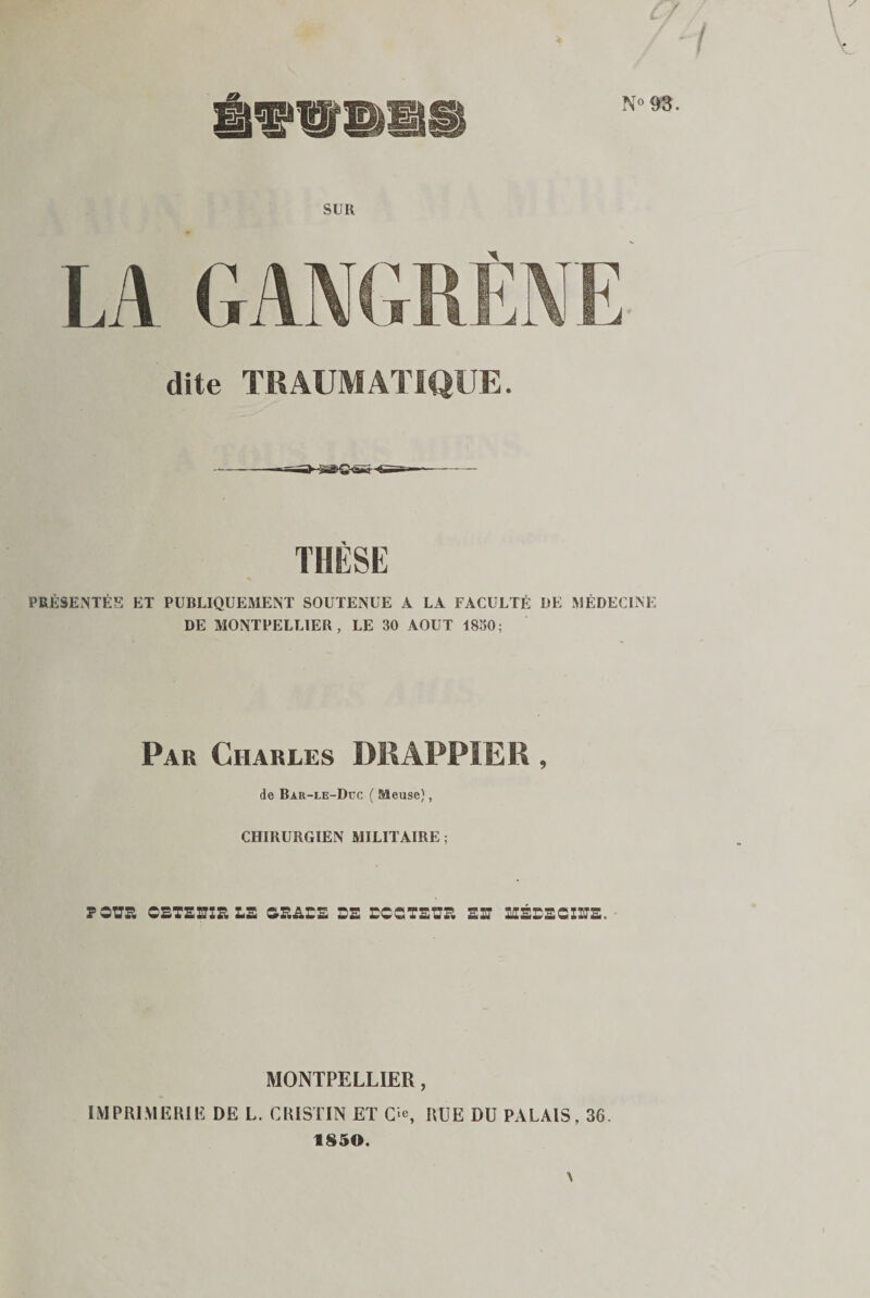 / / 1 / N°93. SUIl LA GANGRÈNE dite TRAUMATIQUE. -— -- THÈSE PRÉSENTÉS ET PUBLIQUEMENT SOUTENUE A LA FACULTÉ DE MÉDECINE DE MONTPELLIER, LE 30 AOUT 1830; Par Charles DRAPPIE R , de Bar-le-Dec ( Meuse), CHIRURGIEN MILITAIRE ; POüa OETEffIR LE GRADE DE DCGTEUR ED MÉDEGIDS. MONTPELLIER, IMPRIMERIE DE L. CR1STIN ET Gie, RUE DU PALAIS, 36. 1850. A