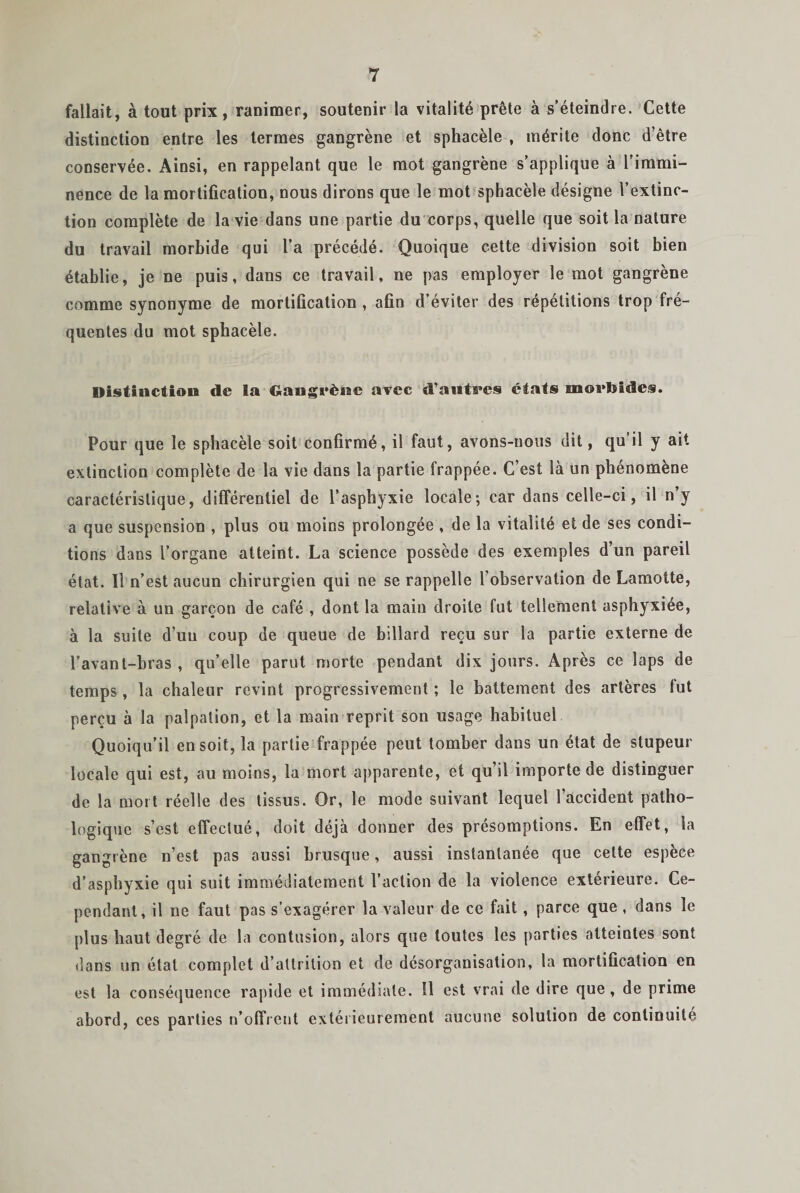 fallait, à tout prix, ranimer, soutenir la vitalité prête à s’éteindre. Cette distinction entre les termes gangrène et sphacèle , mérite donc d’être conservée. Ainsi, en rappelant que le mot gangrène s’applique à l’immi¬ nence de la mortification, nous dirons que le mot sphacèle désigne l’extinc¬ tion complète de la vie dans une partie du corps, quelle que soit la nature du travail morbide qui l’a précédé. Quoique cette division soit bien établie, je ne puis, dans ce travail, ne pas employer le mot gangrène comme synonyme de mortification , afin d’éviter des répétitions trop fré¬ quentes du mot sphacèle. Distinction de la Gangrène avec d’autres états ui©ï*Jsides. Pour que le sphacèle soit confirmé, il faut, avons-nous dit, qu il y ait extinction complète de la vie dans la partie frappée. C’est là un phénomène caractéristique, différentiel de l’asphyxie locale-, car dans celle-ci, il n’y a que suspension , plus ou moins prolongée , de la vitalité et de ses condi¬ tions dans l’organe atteint. La science possède des exemples d’un pareil état. Il n’est aucun chirurgien qui ne se rappelle l’observation de Lamotte, relative à un garçon de café , dont la main droite fut tellement asphyxiée, à la suite d’un coup de queue de billard reçu sur la partie externe de l’avant-bras , qu’elle parut morte pendant dix jours. Après ce laps de temps , la chaleur revint progressivement ; le battement des artères fut perçu à la palpation, et la main reprit son usage habituel Quoiqu’il en soit, la partie frappée peut tomber dans un état de stupeur locale qui est, au moins, la mort apparente, et qu’il importe de distinguer de la mort réelle des tissus. Or, le mode suivant lequel l’accident patho¬ logique s’est effectué, doit déjà donner des présomptions. En effet, la gangrène n’est pas aussi brusque, aussi instantanée que cette espèce d’asphyxie qui suit immédiatement l’action de la violence extérieure. Ce¬ pendant, il ne faut pas s’exagérer la valeur de ce fait , parce que , dans le plus haut degré de la contusion, alors que toutes les parties atteintes sont dans un état complet d’altrilion et de désorganisation, la mortification en est la conséquence rapide et immédiate. 11 est vrai de dire que , de prime abord, ces parties n’offrent extérieurement aucune solution de continuité