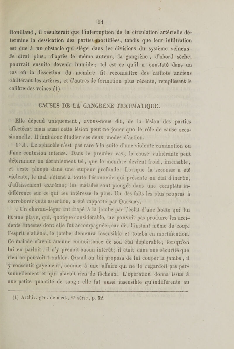 Bouillaud , il résulterait que l’interruption de la circulation artérielle dé¬ termine la dessication des parties mortifiées, tandis que leur infiltration est due à un obstacle qui siège dans les divisions du système veineux. Je dirai plus; d’après le même auteur, la gangrène, d’abord sèche, pourrait ensuite devenir humide ; tel est ce qu’il a constaté dans un cas où la dissection du membre fit reconnaître des caillots anciens oblitérant les artères, et d’autres de formation plus récente, remplissant le calibre des veines (1). CAUSES DE LA GANGRÈNE TRAUMATIQUE. Elle dépend uniquement, avons-nous dit, de la lésion des parties affectées -, mais aussi cette lésion peut ne jouer que le rôle de cause occa¬ sionnelle. Il faut donc étudier ces deux modes d’action. 1° A. Le spbacèle n’est pas rare à la suite d’une violente commotion ou d’une contusion intense. Dans le premier cas, la cause vulnérante peut déterminer un ébranlement tel, que le membre devient froid, insensible, et reste plongé dans une stupeur profonde. Lorsque la secousse a été violente, le mal s’étend à toute l’économie qui présente un état d’inertie, d'affaissement extrême; les malades sont plongés dans une complète in¬ différence sur ce qui les intéresse le plus. Un des faits les plus propres à corroborer cette assertion, a été rapporté par Quesnay. u Un chevau-léger fut frapé à la jambe, par l’éclat d’une boëte qui lui fit une playe, qui, quoique considérable, ne pouvoit pas produire les acci¬ dents funestes dont elle fut accompagnée; car dès l’instant même du coup, l’esprit s’aliéna, la jambe demeura insensible et tomba en mortification. Ce malade n’avoit aucune coanoissance de son état déplorable ; lorsqu’on lui en parloit, il n’y prenoit aucun intérêt; il était dans une sécurité que rien ne pouvoit troubler. Quand on lui proposa de lui couper la jambe , il y consentit gayement, comme à une affaire qui ne le regardoit pas per¬ sonnellement et qui n’avoit rien de fâcheux. L’opération donna issue à une petite quantité de sang; elle fut aussi iusensible qu’indifférente au (1) Archiv. gén. de méd., 2e série, p. 52.