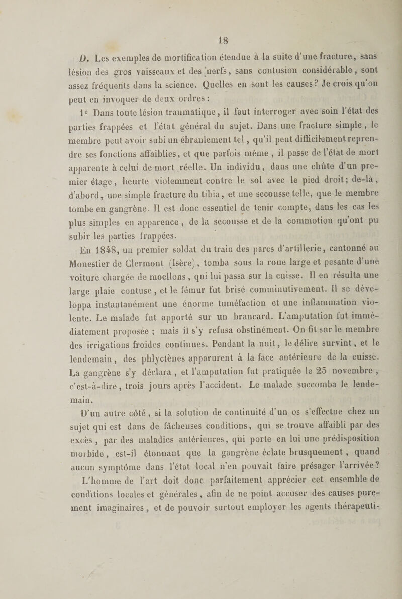 D. Les exemples de mortification étendue à la suite d’une fracture, sans lésion des gros vaisseaux et des nerfs, sans contusion considérable, sont assez fréquents dans la science. Quelles en sont les causes? Je crois qu on peut en invoquer de deux ordres : 1° Dans toute lésion traumatique, il faut interroger avec soin l’état des parties frappées et letat général du sujet. Dans une fracture simple , le membre peut avoir subi un ébranlement tel, qu’il peut difficilement repren¬ dre ses fonctions affaiblies, et que parfois même , il passe de l’état de mort apparente à celui de mort réelle. Un individu, dans une chute d’un pre¬ mier étage , heurte violemment contre le sol avec le pied droit; de-là , d’abord, une simple fracture du tibia, et une secousse telle, que le membre tombe en gangrène. 11 est donc essentiel de tenir compte, dans les cas les plus simples en apparence , de la secousse et de la commotion qu ont pu subir les parties frappées. En 1848, un premier soldat du train des parcs d’artillerie, cantonné au Monestier de Clermont (Isère), tomba sous la roue large et pesante d’une voiture chargée de moellons , qui lui passa sur la cuisse. Il en résulta une large plaie contuse, et le fémur fut brisé comminutivcment. Ü se déve¬ loppa instantanément une énorme tuméfaction et une inflammation vio¬ lente. Le malade fut apporté sur un brancard. L’amputation fut immé¬ diatement proposée ; mais il s’y refusa obstinément. On fit sur le membre des irrigations froides continues. Pendant la nuit, le délire survint, et le lendemain, des phlyctènes apparurent à la face antérieure delà cuisse. La gangrène s’y déclara , et l’amputation fut pratiquée le 25 novembre , c’est-à-dire, trois jours après l’accident. Le malade succomba le lende¬ main. D’un autre côté, si la solution de continuité d’un os s’effectue chez un sujet qui est dans de fâcheuses conditions, qui se trouve affaibli par des excès , par des maladies antérieures, qui porte en lui une prédisposition morbide , est-il étonnant que la gangrène éclate brusquement , quand aucun symptôme dans l’état local n’en pouvait faire présager l’arrivée? L’homme de l’art doit donc parfaitement apprécier cet ensemble de conditions locales et générales , afin de ne point accuser des causes pure¬ ment imaginaires, et de pouvoir surtout employer les agents thérapeuli-