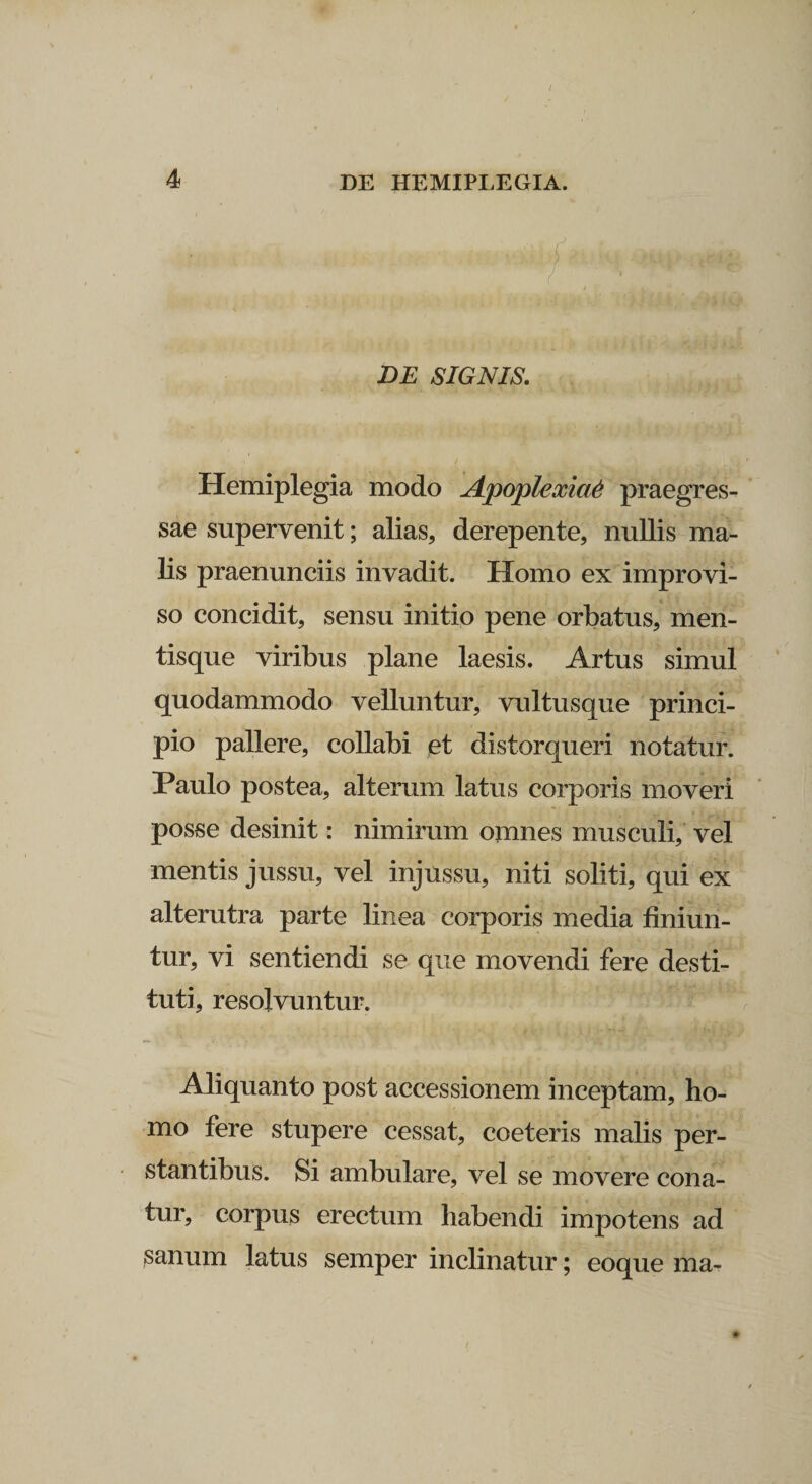 / 4 DE HEMIPLEGIA. DE SIGNIS. Hemiplegia modo Apoplexia^ praegres¬ sae supervenit; alias, derepente, nullis ma¬ lis praenunciis invadit. Homo ex improvi¬ so concidit, sensu initio pene orbatus, men¬ tisque viribus plane laesis. Artus simul quodammodo velluntur, vultusque princi¬ pio pallere, collabi et distorqueri notatur. Paulo postea, alterum latus corporis moveri posse desinit: nimirum omnes musculi, vel mentis jussu, vel injussu, niti soliti, qui ex alterutra parte linea corporis media finiun¬ tur, vi sentiendi se que movendi fere desti¬ tuti, resolvuntur. Aliquanto post accessionem inceptam, ho¬ mo fere stupere cessat, coeteris malis per¬ stantibus. Si ambulare, vel se movere cona¬ tur, corpus erectum habendi impotens ad sanum latus semper inclinatur; eoque ma-