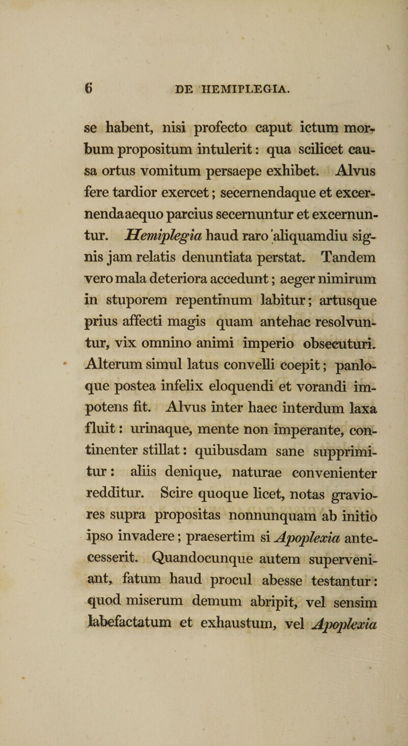 se habent, nisi profecto caput ictum morT bum propositum intulerit: qua scilicet cau¬ sa ortus vomitum persaepe exhibet. Alvus fere tardior exercet; secernendaque et excer¬ nenda aequo parcius secernuntur et excernun¬ tur. Hemiplegia haud raro aliquamdiu sig¬ nis jam relatis denuntiata perstat. Tandem vero mala deteriora accedunt; aeger nimirum in stuporem repentinum labitur; artusque prius affecti magis quam antehac resolvun¬ tur, vix omnino animi imperio obsecuturi. Alterum simul latus convelli coepit; panlo- que postea infelix eloquendi et vorandi im¬ potens fit. Alvus inter haec interdum laxa fluit: urinaque, mente non imperante, con¬ tinenter stillat: quibusdam sane supprimi¬ tur: aliis denique, naturae convenienter redditur. Scire quoque licet, notas gravio¬ res supra propositas nonnunquam ab initio ipso invadere; praesertim si Apoplexia ante¬ cesserit. Quandocunque autem superveni¬ ant, fatum haud procul abesse testantur: quod miserum demum abripit, vel sensim labefactatum et exhaustum, vel Apoplexia