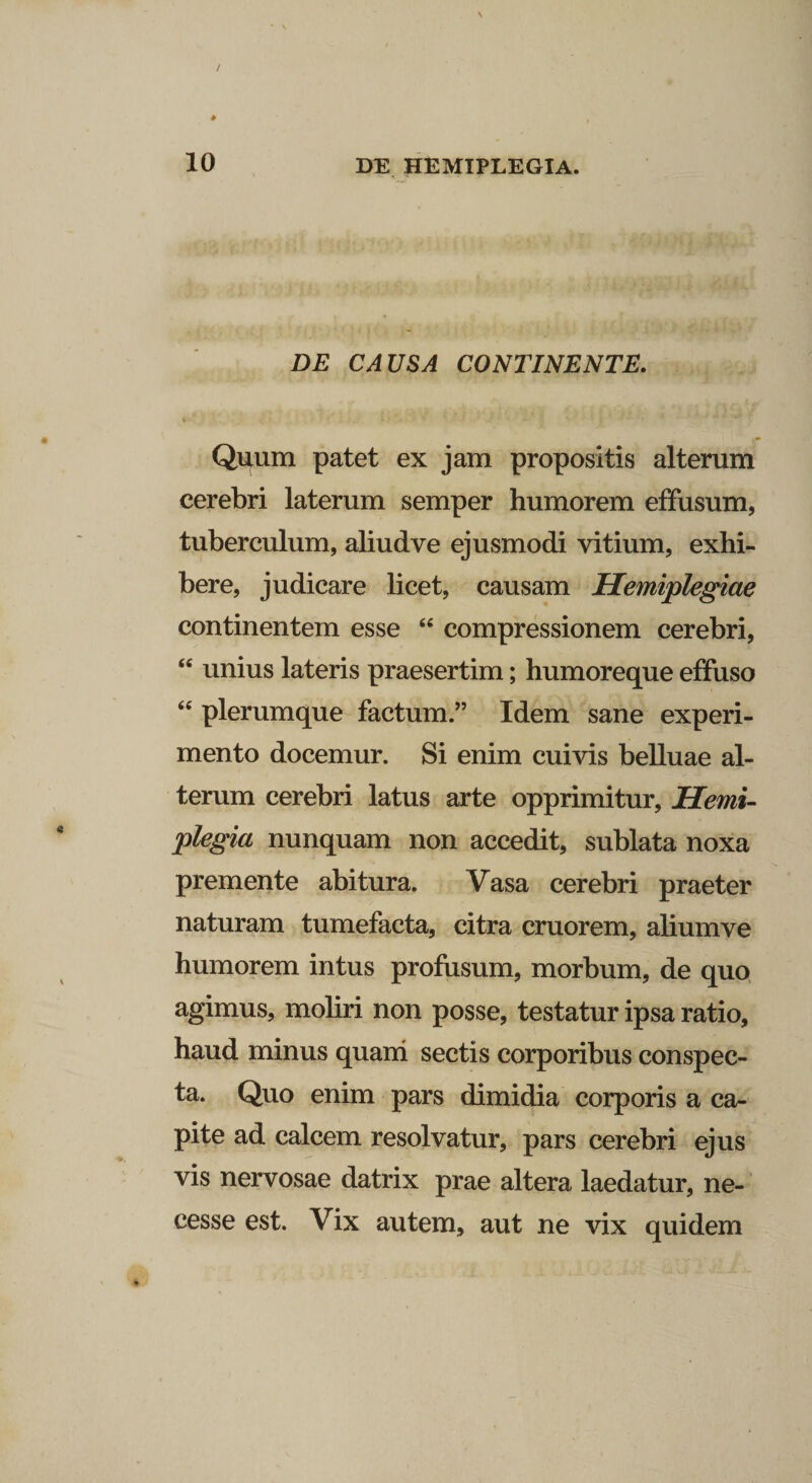 DE CAUSA CONTINENTE. Quum patet ex jam propositis alterum cerebri laterum semper humorem effusum, tuberculum, aliudve ejusmodi vitium, exhi¬ bere, judicare licet, causam Hemiplegiae continentem esse “ compressionem cerebri, “ unius lateris praesertim; humoreque effuso “ plerumque factum.” Idem sane experi¬ mento docemur. Si enim cuivis belluae al¬ terum cerebri latus arte opprimitur. Hemi¬ plegia nunquam non accedit, sublata noxa premente abitura. Vasa cerebri praeter naturam tumefacta, citra cruorem, aliumve humorem intus profusum, morbum, de quo agimus, moliri non posse, testatur ipsa ratio, haud minus quam sectis corporibus conspec¬ ta. Quo enim pars dimidia corporis a ca¬ pite ad calcem resolvatur, pars cerebri ejus vis nervosae datrix prae altera laedatur, ne- cesse est. Vix autem, aut ne vix quidem