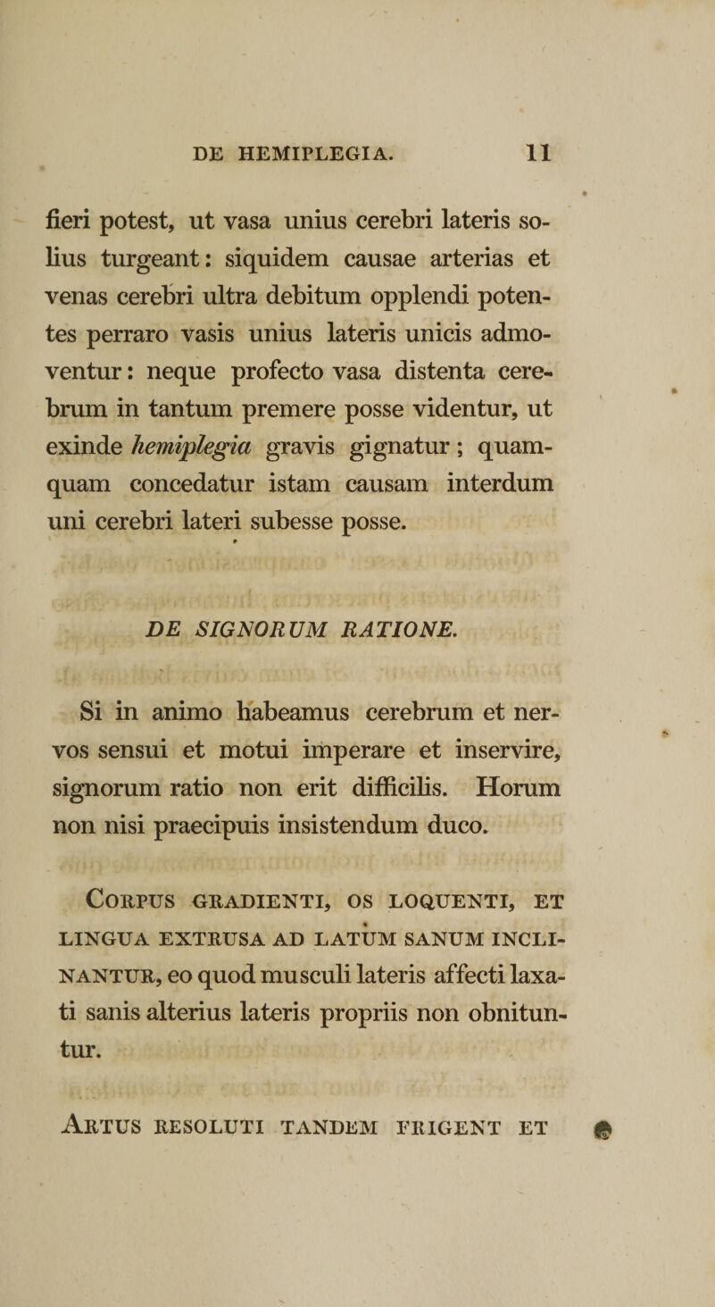 fieri potest, ut vasa unius cerebri lateris so¬ lius turgeant: siquidem causae arterias et venas cerebri ultra debitum opplendi poten¬ tes perraro vasis unius lateris unicis admo¬ ventur : neque profecto vasa distenta cere¬ brum in tantum premere posse videntur, ut exinde hemiplegia gravis gignatur; quam¬ quam concedatur istam causam interdum uni cerebri lateri subesse posse. DE SIGNORUM RATIONE. Si in animo habeamus cerebrum et ner¬ vos sensui et motui imperare et inservire, signorum ratio non erit difficilis. Horum non nisi praecipuis insistendum duco. Corpus gradienti, os loquenti, et LINGUA EXTRUSA AD LATUM SANUM INCLI¬ NANTUR, eo quod musculi lateris affecti laxa¬ ti sanis alterius lateris propriis non obnitun¬ tur. Artus resoluti tandem erigent et #