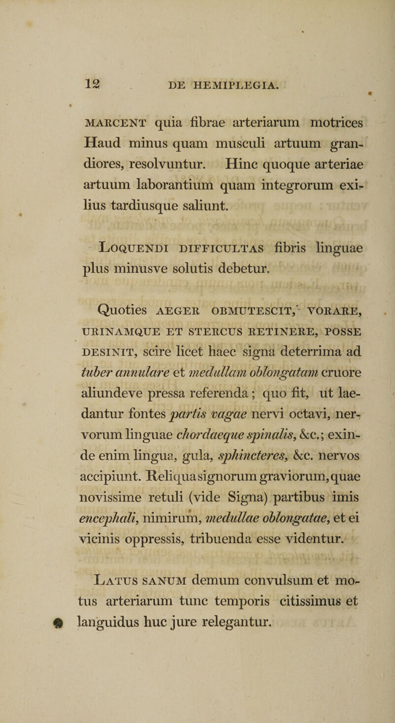marcent quia fibrae arteriarum motrices Haud minus quam musculi artuum gran¬ diores, resolvuntur. Hinc quoque arteriae artuum laborantium quam integrorum exi¬ lius tardiusque saliunt. Loquendi difficultas fibris linguae plus minusve solutis debetur. Quoties AEGER OBMUTESCIT/' vorare, urinamque et stercus retinere, posse desinit, scire licet haec signa deterrima ad tuber annulare et medullam oblongatam cruore aliundeve pressa referenda ; quo fit, ut lae¬ dantur fontes partis vagae nervi octavi, ner¬ vorum linguae chordaeque spinalis, &c,; exin¬ de enim lingua, gula, sphincteres, &c. nervos accipiunt. Reliqua signorum graviorum, quae novissime retuli (vide Signa) partibus imis encephali, nimirum, medullae oblongatae, et ei vicinis oppressis, tribuenda esse videntur. Latus sanum demum convulsum et mo¬ tus arteriarum tunc temporis citissimus et # languidus huc jure relegantur.