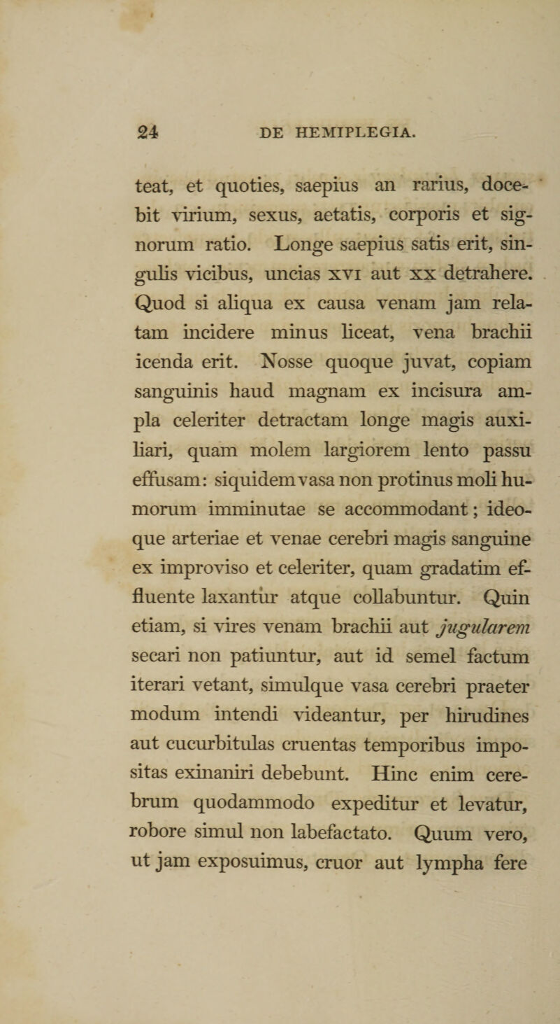 teat, et quoties, saepius an rarius, doce¬ bit virium, sexus, aetatis, corporis et sig¬ norum ratio. Longe saepius satis erit, sin¬ gulis vicibus, uncias xvi aut xx detrahere. Quod si aliqua ex causa venam jam rela¬ tam incidere minus liceat, vena brachii icenda erit. Nosse quoque juvat, copiam sanguinis haud magnam ex incisura am¬ pla celeriter detractam longe magis auxi¬ liari, quam molem largiorem lento passu effusam: siquidem vasa non protinus moli hu¬ morum imminutae se accommodant; ideo- que arteriae et venae cerebri magis sanguine ex improviso et celeriter, quam gradatim ef¬ fluente laxantur atque collabuntur. Quin etiam, si vires venam brachii aut jugularem secari non patiuntur, aut id semel factum iterari vetant, simulque vasa cerebri praeter modum intendi videantur, per hirudines aut cucurbitulas cruentas temporibus impo¬ sitas exinaniri debebunt. Hinc enim cere¬ brum quodammodo expeditur et levatur, robore simul non labefactato. Quum vero, ut jam exposuimus, eruor aut lympha fere