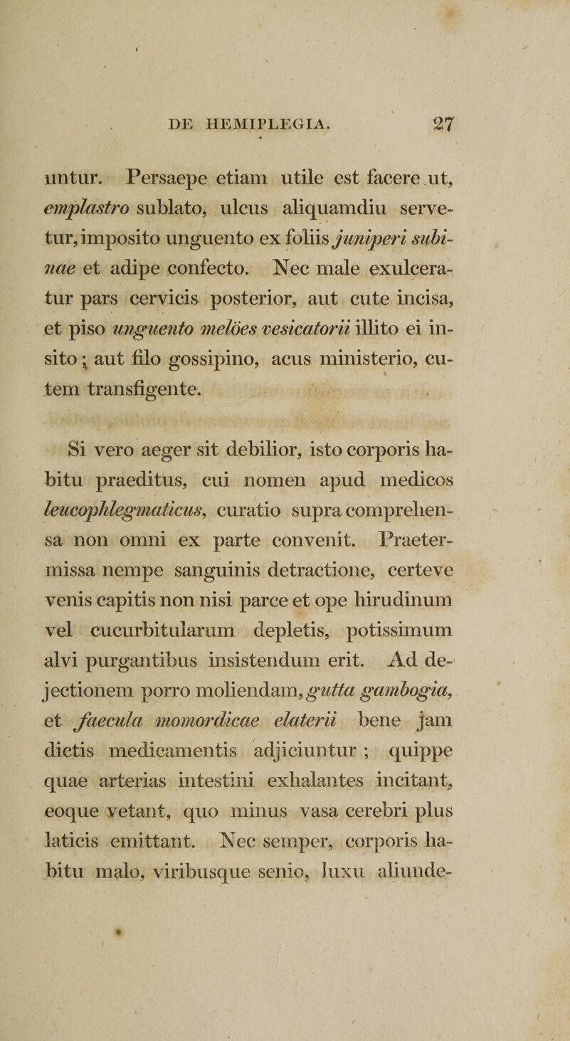 untur. Persaepe etiam utile est facere ut, emplastro sublato, ulcus aliquamdiu serve¬ tur, imposito unguento ex foliis juniperi siibi- 7iae et adipe confecto. Nec male exulcera¬ tur pars cervicis posterior, aut cute incisa, et piso unguento meloes vesicatorii illito ei in¬ sito ; aut filo gossipino, acus ministerio, cu- tem transfigente. Si vero aeger sit debilior, isto corporis ha¬ bitu praeditus, cui nomen apud medicos leucophlegmaticus, curatio supra comprehen¬ sa non omni ex parte convenit. Praeter¬ missa nempe sanguinis detractione, certeve venis capitis non nisi parce et ope hirudinum vel cucurbitularum depletis, potissimum alvi purgantibus insistendum erit. Ad de¬ jectionem porro moliendam, gutta gambogia, et faecula momordicae elaterii bene jam dictis medicamentis adjiciuntur ; quippe quae arterias intestini exhalantes incitant, eoque vetant, quo minus vasa cerebri plus laticis emittant. Nec semper, corporis ha¬ bitu malo, viribusque scnio? luxu aliunde-