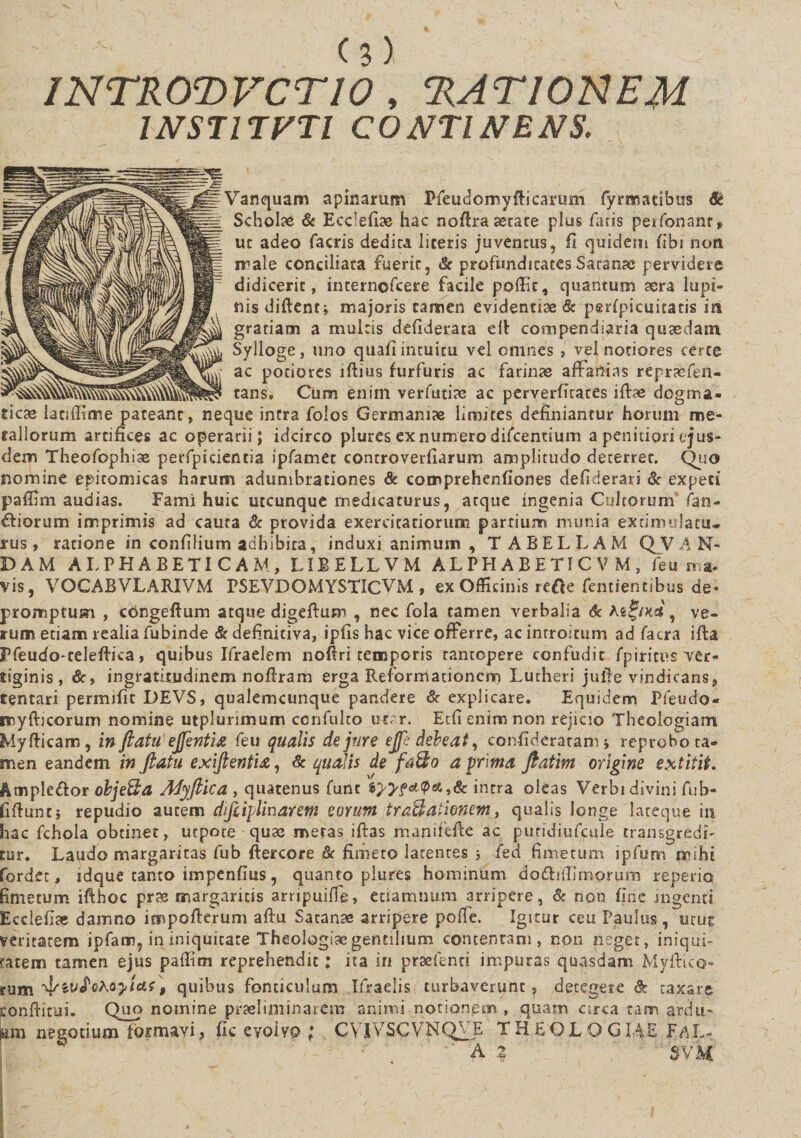 INTROTVCTIO , ‘RATIONEM INSTITVTI CONTINENS. Vanquam apinarum Pfeudomyfticarum fyrnoatibus Scholae &amp; Eeclefiae hac noRra aerate plus faris peifonanr* ut adeo facris dedita liceris juventus, fi quidem fibi non male conciliata fuerit, &amp; profunditates Satanae pervidere didicerit, internofcere facile poffit, quantum aera lupi¬ nis diftent* majoris tamen evidentiae &amp; perfpicuitatis in gratiam a multis defiderata elV compendiaria quaedam Sylloge, uno qtiafi intuitu vel omnes , vel notiores certe ac potioves lRius furfuris ac farinae affanias repracfen- tans. Cum enim verfutiae ac perverfitates iflae dogma¬ ticae lanffime pateant, neque intra folos Germaniae limites definiantur horum me¬ tallorum artifices ac operarii; idcirco plures ex numero difcentium a penitiori ejus¬ dem Theofophiae perfpicieneia ipfamec controverfiarum amplitudo deterret. Quo nomine epitomicas harum adumbrationes &amp; cocnprehenliones defiderari &amp; expeti paffini audias. Fami huic utcunque medicaturus, atque ingenia Cultorum fan¬ diorum imprimis ad cauta &amp; provida exercitatiorum partium munia extiinillatu¬ rus , ratione in confilium adhibita, induxi animum , TABELLAM QVAN- DAM ALPHABETI CAM, LIBELLVM ALPHABETI C V M , feu ma¬ vis, VOCAB VLARIVM PSEVDOMYSTICVM , ex Officinis rede fentientibus de¬ promptum , cdngeftum atque digeRum , nec fola tamen verbalia &amp; At£jim, ve¬ rum etiam realiafubinde &amp; definitiva, ipfis hac vice offerre, ac introitum ad facra ifta Pfeudo-celeRica, quibus Ifraelem nofiri temporis rantopere confudit fpiritus ver¬ tiginis, &amp;, ingratitudinem noRram erga Reformationem Lutheri jufie vindicans, tentari permifit DEVS, qualemcunque pandere &amp; explicare. Equidem Ffeudo- rtiyfticorum nomine utplurimum confulto utar. Etfi enim non rejicio Theologiam Myfticam, inflatu ejfentia feu qualis de jure ejfe debeat, confideraram; reprobo ta¬ men eandem in flatu exiftentia, &amp; qualis de fa$o a prima ftatim origine extitit. Ample&amp;or obje&amp;a Myflica , quatenus fune intra oleas Verbi divini fub- fiftuntj repudio autem dfliplharem eorum traBationem, qualis longe lateque in hac fchola obtinet, utpote quae meras iRas manifefte ac puridiufcule transgredi¬ tur. Laudo margaritas fub Rercore 8c fimeto latentes ; fed fimetum ipfum mihi Cordet, idque canto impenflus, quanto plures hominum do£hfIimorum reperiq fimetum ifthoc prae margaritis arripuiffe, etiamnum arripere, &amp; non fine ingenti Ecclefiae damno impoRerum aRu Satanae arripere pofie. Igitur ceu Paulus, utut veritatem ipfam, in iniquitate Theologiae gentilium contentam, non neget, iniqui¬ tatem tamen ejus paflim reprehendit: ita iri prselenci impuras quasdam, Myftico- rum T&amp;wf.ekoyitif» quibus fonticulum Ifraelis turbaverunt, detegere &amp; taxare conRitui. Quo nomine prasliminarem animi notionem , quam arca tam ardu¬ am negotium formavi &gt; fic eyoiyp ; CVIVSCVNQVE T H E Q L O G I^E FAL- ' A | SVM