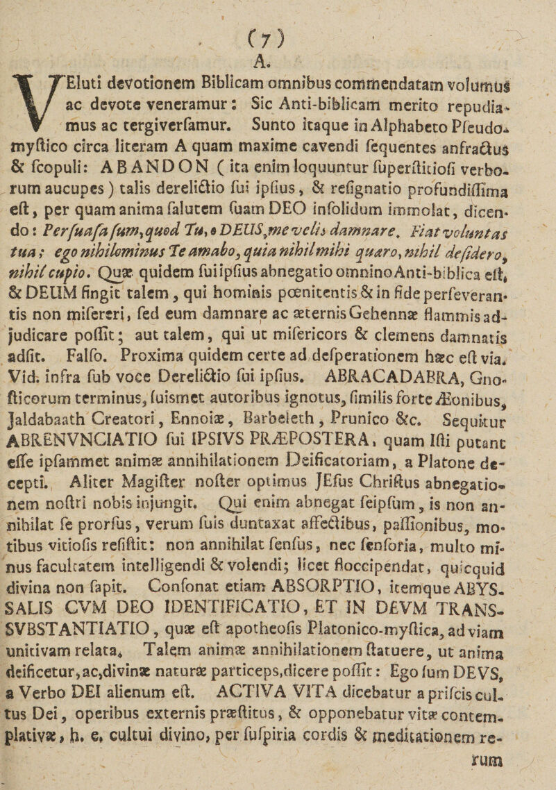 A. VEluti devotionem Biblicam omnibus commendatam volumus ac devote veneramur: Sic Anti-biblicatfl merito repudia¬ mus ac cergiverfamur. Sunto itaque in Alphabeto Pfeudo* myftico circa literam A quam maxime cavendi fequentes anfradus &amp; fcopuli: ABANDON (ita enim loquuntur fuperftkiofi verbo, rum aucupes) talis derelidtio fui ipfius, &amp; refignatio proFundiffima eft, per quam anima falutem Tuam DEO infolidum immolat, dicen¬ do : Perfuafa fum^quod Tu, e DEUS^mevelh damnare. Fiat voluntas tua; ego nihilominus Te amabo, quia nihilmihi quaro, nihil de fidero, nihil cupio. Quae quidem fuiipfiusabnegatioomnlnGAntkbiblsca dt, &amp;DEIIM fingit talem, qui hominis pcenitentis&amp;infideperfeveran- tis non mifereri, fed eum damnare ac aeternis Gehennae flammis ad¬ judicare pofiit; aut talem, qui ut mifericors &amp; clemens damnatis adfit. Falfo. Proxima quidem certe ad defperaubnem haec eft via* Vid; infra fub voce Dcreli&amp;io fui ipfius. ABRACADABRA, Gno- fiieorum terminus, (uisrnet autoribus ignotus, fimilis forte Agonibus, Jaldabaath Creatori , Ennoiae, Barbeleth, Prunico &amp;c. Sequitur ABRENVNCIATIO fui IPSIVS PRAEPOSTERA» quam Ifti putant effe ipfammet animae annihilationem Deificatoriam, a Platone de* ceptL, Aliter Magifter nofter optimus jEfus Chriftus abnegatio- nem noftri nobis injungit. Qui enim abnegat feipfum, is non an¬ nihilat fe prorfus, verum fuis duntaxat affedibus, paffionibus, mo¬ tibus vitiofis refiftit: non annihilat fenfus, nec fcnforia,- multo mi¬ nus facultatem inteJIigendi &amp; volendi; licet floccipendat, quicquid divina non fapit. Confonat etiam ABSORPTIO, icemque ABYS- SALIS CVM DEO JDENTlFfCATIO, ET IN D£VM TRANS- SVBSTANTIATIO, quae eft apotheofis Flatonico-myftica,adviarn unitivam relata* Talem animae annihilationem ftatuere, ut anima deificetur,ac,divinae naturae particeps,dicere poffit: Ego (um DEVS, a Verbo DEI alienum eft. ACTIVA VITA dicebatur aprlfciscul. tus Dei, operibus externis praeditus, &amp; opponebatur vitae contem¬ plativas &gt; h» €♦ cultui divino, per fufpiria cordis &amp; meditationem re¬ rum