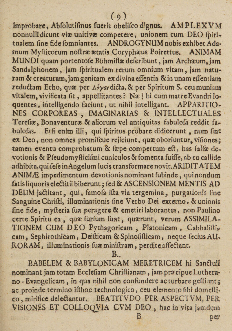 improbate, Abfolutifmus fuerit obelifco dignus. AMPLEXVM nonnulli dicunt vi* unitivae competere, unionem cum DEO fpiri* tualem fine fide fomniantes, ANDROGYNUM nobis exhibet Ada- mum Myfticorum noftr* aetatis Coryphaeus Poirettus. ANIMAM MUNDI quam porcentofe Bohmiftae deferibunt, jam Archaeum, jam Sandalphonem , jam fpiritualem rerum omnium vitam, jam natu¬ ram &amp; creaturam, jam genitam ex divina effentia 8dn unam effenriam redu£tam Echo, quae per Aayoy di£ta, &amp; per Spiritum S. ceu muniam vitalem, vivificata fit, appellitantes? Nae * hi cum matre Evandrilo- quentes, intelligendo faciunt, ut nihil intelligant. APPARITIO¬ NES CORPOREAS , IMAGINARIAS &amp; INTELLECTUALES Terefiae, Bonaventurae &amp; aliorum vel antiquitas fabulofa reddit fa« bulofas. Etfi enim illi, qui fpiritus probare didicerunt, num fint «x Deo, non omnes promifeue rejiciunt, quae oboriuntur*vifiones; tamen eventu comprobatum &amp; fepe compertum eft, has falfk de¬ votionis &amp; Pfeudomyfticifmi cuniculos &amp; fomenta fuiffe, ab eo callide adhibita, qui fefe in Angelum lucis transformare novit. AR1DIT AT EM ANIMAS impedimentum devotionis nominant fubinde, qui nondum fatis liquoris eleftitii biberunt ;fed&amp; ASCENSIONEM MENTIS AD DEUM ja&amp;itanc, qui, famola ifta via tergemina, purgationis fine Sanguine Chrifti, illuminationis fine Verbo Dei externo» &amp; unionis fine fide, myfteria fua peragere &amp; emetiri laborantes, nonPaulino certe Spiritu ea , quse furfum funt, quaerunt, verum ASSIMILA- TIONEM CUM DEO Pythagoricam , Platonicam , Cabbaliffi? cam, Sephirothicam, Deifticam &amp; Spinofifticam, neque fcciusAU* RORAM, illuminationis fuaeminifiram, perdite sffe&amp;ant. B.. BABELEM &amp; BABYLONICAM MERETRICEM hi Sanflull nominant jam totam Ecclefiam Chriftianam, jamprapcipueLuthera- no - Evangelicam, in qua nihil non confundere ac turbare gellDnt; ac proinde termino ifthoc tcchnologico, ceu elemento fibrdomcfti- co , mirifice delefiantur. BEATITVDO PER ASPECTVM, PER VISIONES ET COLLOQV1A CVM DEO , hac in vita jamdgm B per